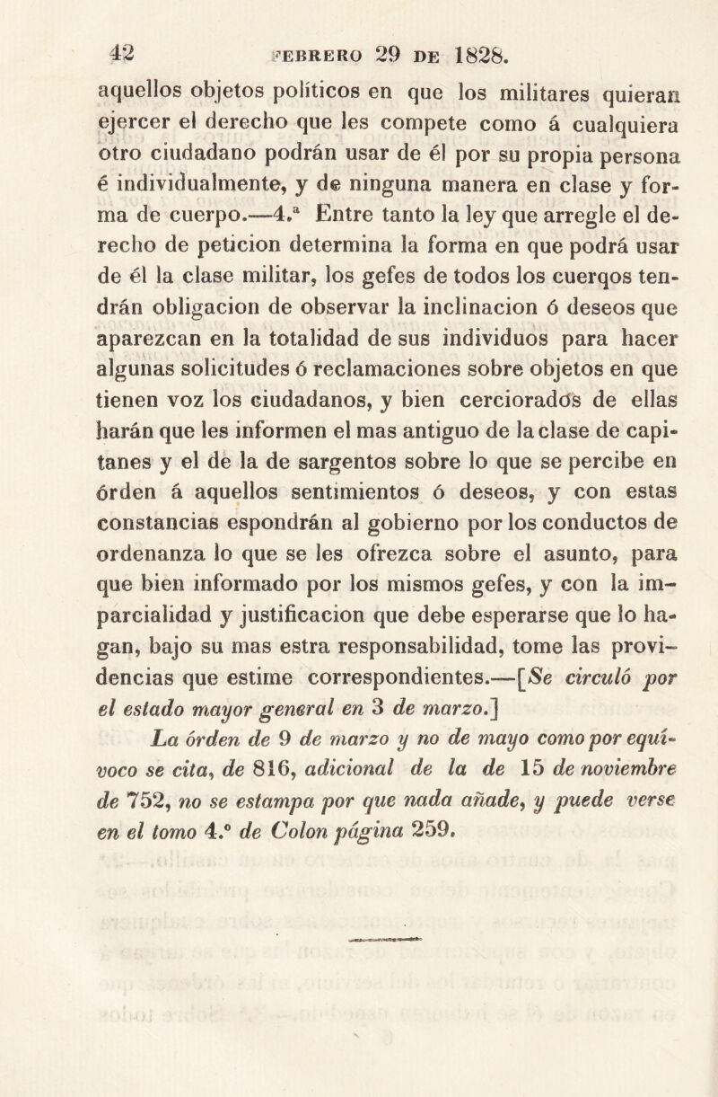 aquellos objetos políticos en que los militares quieran ejercer el derecho que les compete como á cualquiera otro ciudadano podrán usar de él por su propia persona é individualmente, y de ninguna manera en clase y for- ma de cuerpo.—4,® Entre tanto la ley que arregle el de- recho de petición determina la forma en que podrá usar de él la clase militar, los gefes de todos los cuerqos ten- drán Obligación de observar la inclinación ó deseos que aparezcan en la totalidad de sus individuos para hacer algunas solicitudes ó reclamaciones sobre objetos en que tienen voz los ciudadanos, y bien cercioradas de ellas harán que les informen el mas antiguo de laclase de capi- tanes y el de la de sargentos sobre lo que se percibe en orden á aquellos sentimientos ó deseos, y con estas constancias espondrán al gobierno por los conductos de ordenanza lo que se les ofrezca sobre el asunto, para que bien informado por los mismos gefes, y con la im- parcialidad y justificación que debe esperarse que lo ha- gan, bajo su mas estra responsabilidad, tome las provi- dencias que estime correspondientes.—[i8e circuló por el estado mayor general en 3 de marro.] La orden de 9 de marzo y no de mayo como por e<juz^ voco se cita^ de adicional de la de \b de noviembre de 752, no se estampa por que nada añade^ y puede verse en el tomo 4.® de Colon página 259.