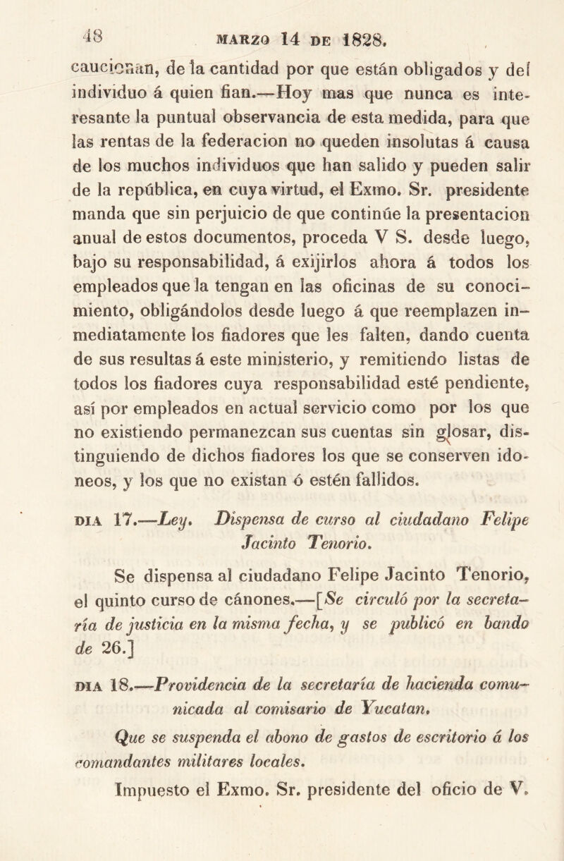 cauciouan, de la cantidad por que están obligados y deí individuo á quien fian.—Hoy mas que nunca es inte- resante la puntual observancia de esta medida, para que las rentas de la federación no queden insolutas á causa de los muchos individuos que han salido y pueden salir de la república, en cuya virtud, el Exmo. Sr. presidente manda que sin perjuicio de que continúe la presentación anual de estos documentos, proceda V S. desde luego, bajo su responsabilidad, á exijirlos ahora á todos los empleados que la tengan en las oficinas de su conoci- miento, obligándolos desde luego á que reemplazen in- mediatamente los fiadores que les falten, dando cuenta de sus resultas á este ministerio, y remitiendo listas de todos los fiadores cuya responsabilidad esté pendiente, así por empleados en actual servicio como por los que no existiendo permanezcan sus cuentas sin g|osar, dis- tinguiendo de dichos fiadores los que se conserven ido- neos, y los que no existan ó estén fallidos. DIA 17.—Ley^ Dispensa de curso al ciudadano Felipe Jacinto Tenorio. Se dispensa al ciudadano Felipe Jacinto Tenorio, el quinto curso de cánones.—circuló por la secreta- ria de justicia en la misma fecha^ y se publicó en bando de 26.] DIA 18.—Providencia de la secretaría de hacienda comu- nicada al comisario de Yucatán. Que se suspenda el abono de gastos de escritorio á los comandantes militares locales. Impuesto el Exmo. Sr. presidente del oficio de V.