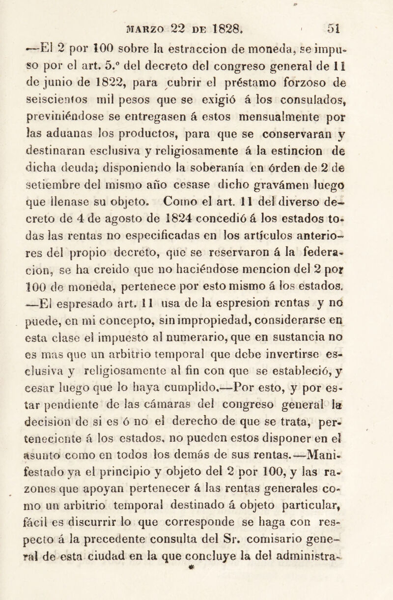 •—El 2 por 100 sobre la estraccion de monedaj seirnpii» so por el art. 5.° del decreto del congreso general de 11 de junio de 1822, para cubrir el préstamo forzoso de seiscientos mil pesos que se exigió á los consulados, previniéndose se entregasen á estos mensualmente por las aduanas los productos, para que se conservaran y destinaran esclusiva y religiosamente á la estincion de dicha deuda; disponiendo la soberanía en órden de 2 de setiembre del mismo año cesase dicho gravámen luego que llenase su objeto. Como el art. 11 del diverso de- creto de 4 de agosto de 1824 concedió á los estados to« das las rentas no especificadas en los artículos anterio- res del propio decreto, que se reservaron á la federa- ción, se ha creído que no haciéndose mención del 2 por loo de moneda, pertenece por esto mismo á los estados. —El espresado art. il usa de la espresion rentas y no puede, en mi concepto, sin impropiedad, considerarse en esta clase el impuesto al numerario, que en sustancia no es mas que un arbitrio temporal que debe invertirse es- clusiva y religiosamente al fin con que se estableció, y cesar luego que lo haya cumplido,—Por esto, y por es- tar pendiente de las cámaras del congreso general la decisión de si es ó no el derecho de que se trata, per- teneciente á los estados, no pueden estos disponer en el asunto como en todos ios demás de sus rentas.—Mani- festado ya el principio y objeto del 2 por 100, y las ra- zones que apoyan pertenecer á las rentas generales co- mo un arbitrio temporal destinado á objeto particular, fácil es discurrir lo que corresponde se haga con res- pecto á la precedente consulta del Sr. comisario gene- ral de esta ciudad en la que concluye la de! administra-