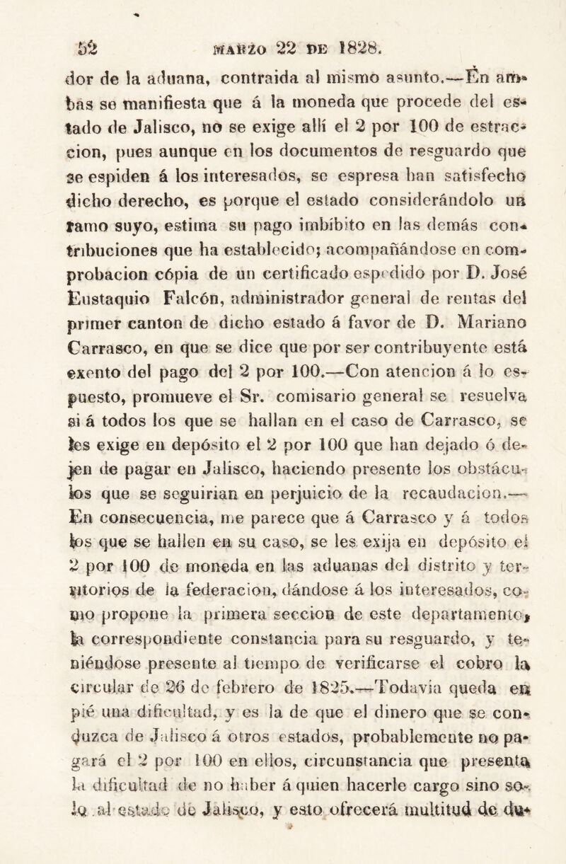 dor de la aduana, contraída al mismo asunto.—Eo am» bas se manifiesta que á la moneda que procede del lado de Jalisco, no se exige allí el 2 por 100 de estrac- cion, pues aunque en los documentos de resguardo que 3e espiden á los interesados, se espresa han satisfecho dicho derecho, es porque el estado considerándolo un tamo suyo, estima su pago imbíbito en las demás con-* tribuciones que ha establecido; acompañándose en com- probación cópia de un certificado espedido por D. José Eustaquio Falcón, administrador general de rentas dei primer cantón de dicho estado á favor de D. Mariano Carrasco, en que se dice que por ser contribuyente está exento del pago del 2 por 100,—Con atención á lo es- puesto, promueve el Sr. comisario general se resuelva si á todos los que se hallan en el caso de Carrasco, se íes exige en depósito el 2 por 100 que han dejado ó de- jen de pagar en Jalisco, haciendo presente ios obsíácu-s los que se seguirían en perjuicio de la recaudación.— En consecuencia, me parece que á Carrasco 3^ á todos los que se hallen en su caso, se les exija en depósito el 2 por 100 de moneda en las aduanas del distrito j ter- ritorios de la federación, dándose á los interesados, co- oiQ propone ¡a primera sección de este departamento^ la correspondiente constancia para su resguardo, 3’ te.- niéndose presente al tiempo de verificarse el cobro la circular de 26 de febrero de 1825.-^Todavía queda em pié una dificultad, y es la de que el dinero que se con- duzca de Jalisco á otros estados, probablemente no pa- gará el 2 por 100 en ellos, circunstancia que presenta la dificultad de no haber á quien hacerle cargo sino so-, lo ahes.tadQ du JaUsüCQ, y eato ofrecerá multitud de