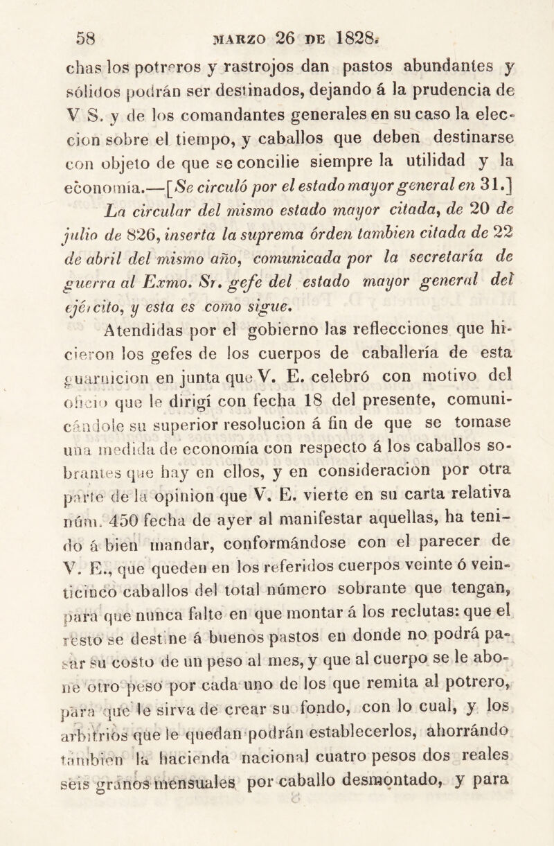 chas los potreros y rastrojos dan pastos abundantes y sólidos podrán ser destinados, dejando á la prudencia de V S. V de los comandantes generales en su caso la elec- clon sobre el tiempo, y caballos que deben destinarse con objeto de que se concibe siempre la utilidad y la economía.—circuló por el estado mayor general en 31.] La circular del mismo estado mayor citada^ de 20 de julio de 826, inserta la suprema orden también citada de 22 de abril del mismo año, comunicada por la secretaria de guerra al Exmo, Sr, gefe del estado mayor general del ejéicito^ y esta es como sigue. Atendidas por el gobierno las reflecciones que hi- cieron los gefes de los cuerpos de caballería de esta g uarnición en junta que V. E. celebró con motivo del ohcio que le dirigí con fecha 18 del presente, comuni- cándole su superior resolución á fin de que se tornase una medida de economía con respecto á los caballos so- brames que hay en ellos, y en consideración por otra parte de la opinión que V. E, vierte en su carta relativa Dúnc 450 fecha de ayer al manifestar aquellas, ha teni- do á bien mandar, conformándose con el parecer de V. E., que queden en los referidos cuerpos veinte ó vein- ticinco caballos del total número sobrante que tengan, para que nunca falte en que montar á los reclutas: que el resto se destine á buenos pastos en donde no podrá pa- sar su costo de un peso al mes, y que al cuerpo se le abo- ne otro pesó por cada uno de los que remita al potrero, para que le sirva de crear su fondo, con lo cual, y los arbitrios que le quedan podrán establecerlos, ahorrándo también la hacienda nacional cuatro pesos dos reales seis granos íTiensuales por caballo desnaqntado, y para