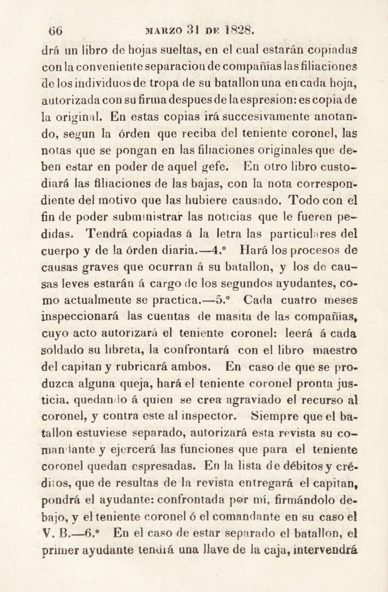 drá un libro de hojas sueltas, en el cual estarán copiadas con la conveniente separación de compañías las filiaciones de los individuos de tropa de su batallón una encada hoja, autorizada con su firma después de laespresion: es copia de la original. En estas copias irá succesivamente anotan- do, según la orden que reciba del teniente coronel, las notas que se pongan en las filiaciones originales que de- ben estar en poder de aquel gefe. En otro libro custo- diará las filiaciones de las bajas, con la nota correspon- diente del motivo que las hubiere causado. Todo con el fin de poder subministrar las noticias que le fueren pe^ didas. Tendrá copiadas á la letra las particulares del cuerpo y de la orden diaria.—4.° Hará los procesos de causas graves que ocurran á su batallón, y los de cau- sas leves estarán á cargo de los segundos ayudantes, co- mo actualmente se practica.—5.° Cada cuatro meses inspeccionará las cuentas de masita de las compañías^ cuyo acto autorizará el teniente coronel; leerá á cada soldado su libreta, la confrontará con el libro maestro del capitán y rubricará ambos. En caso de que se pro- duzca alguna queja, hará el teniente coronel pronta jus- ticia, quedan do á quien se crea agraviado el recurso al coronel, y contra este al inspector. Siempre que el ba- tallón estuviese separado, autorizará esta revista su co- man iante y ejercerá las funciones que para el teniente coronel quedan cspresadas. En la lista de débitos y cré- diios, que de resultas de la revista entregará el capitán, pondrá el ayudante: confrontada por mí, firmándolo de- bajo, y el teniente coronel 6 el comandante en su caso el V. B.—6.® En el caso de estar separado el batallón, el primer ayudante lenuiá una llave de la caja, intervendrá