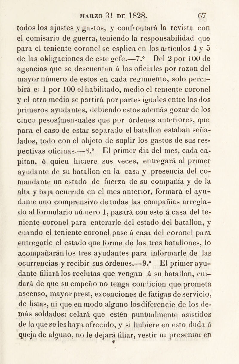 todos los ajustes y gastos, y confrontará la revista con el comisario de guerra, teniendo la responsabilidad que para el teniente corone! se esplica en los artículos 4 y 5 de las obligaciones de estegefe.—7.® Del 2 por i 00 de agencias que se descuentan á los oficiales por razón del mayor número de estos en cada regimiento, solo perci- birá e: 1 por 100 el habilitado, medio el teniente coronel y el otro medio se partirá por partes iguales entre los dos primeros ayudantes, debiendo estos además gozar de los cinco pesos|mensuales que por órdenes anteriores, que para el caso de estar separado el batallón estaban seña- lados, todo con el objeto de suplir los gastos de sus res- pectivas oficinas.—8.* El primer dia del mes, cada ca* pitan, ó quien hiciere sus veces, entregará al primer ayudante de su batallón en la casa y presencia del co- mandante un estado de fuerza de su compañía y de la alta y baja ocurrida en el mes anterior, formará el ayu- dante uno comprensivo de todas las compañías arregla- do al formulario nú.ñero 1, pasará con este á casa del te- niente coronel para enterarle del estado del batallón, y cuando el teniente coronel pase á casa del coronel para entregarle el estado que forme de los tres batallones, lo acompañarán los tres ayudantes para informarle de las ocurrencias y recibir sus órdenes,—9.'' El primer ayu- dante filiará los reclutas que vengan á su batallón, cui- dará de que su empeño no tenga condición que prometa ascenso, mayor prest, excenciones de fatigas de servicio, de listas, ni que en modo alguno los diferencie de los de- más soldados: celará que estén puntualmente asistidos de lo que se les haya ofrecido, y si hubiere en esto duda ó queja de alguno, no le dejará filiar, vestir ni presentar en