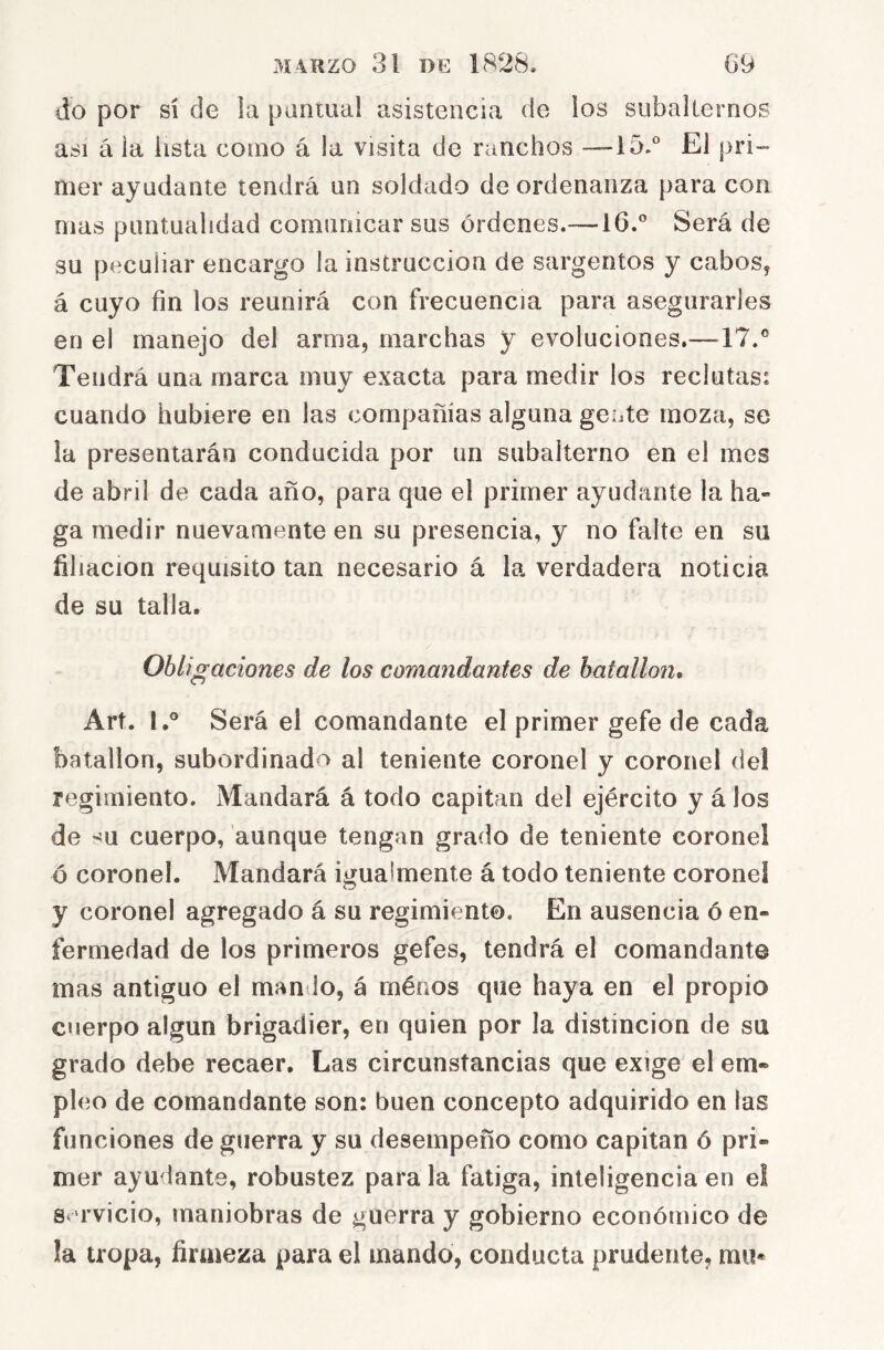 do por sí de la pantual asistencia de los subalternos asi á la lista como á la visita de runchos —i5.® El pri- mer ayudante tendrá un soldado de ordenanza para con mas puntualidad comunicar sus órdenes.—16.” Será de su peculiar encargo la instrucción de sargentos y cabos^ á cuyo fin los reunirá con frecuencia para asegurarles en el manejo del arma, marchas y evoluciones,—17.® Tendrá una marca muy exacta para medir los reclutas: cuando hubiere en las compañías alguna gente moza, se la presentarán conducida por un subalterno en el mes de abril de cada año, para que el primer ayudante la ha- ga medir nuevamente en su presencia, y no falte en su filiación requisito tan necesario á la verdadera noticia de su talla. Obligaciones de los comandantes de batallón, Art. I,” Será el comandante el primer gefe de cada batallón, subordinado al teniente coronel y coronel del regimiento. Mandará á todo capitán del ejército y á los de -!U cuerpo, aunque tengan grado de teniente coronel ó coronel. Mandará igualmente á todo teniente coronel y coronel agregado á su regimiento. En ausencia ó en- fermedad de los primeros gefes, tendrá el comandante mas antiguo el man io, á rnénos que haya en el propio cuerpo algún brigadier, en quien por la distinción de su grado debe recaer. Las circunstancias que exige el em- pleo de comandante son: buen concepto adquirido en las funciones de guerra y su desempeño como capitán ó pri- mer ayudante, robustez para la fatiga, inteligencia en el 8 rvicio, maniobras de guerra y gobierno económico de la tropa, firmeza para el mando, conducta prudente, mu*