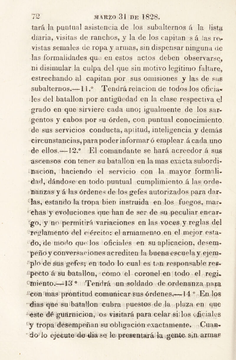 tara la puntual asistencia de los subalternos á la lista diaria, visitas de ranchos, y la de los capitán s á Jas re^ vistas sernales de ropa y armas, sin dispensar ninguna de las formalidades qut5 en estos actos deben observarse, ni disimular la culpa del que sin motivo legítimo faltare, estrechando al capitán por sus omisiones y las de sus subalternos.—1 i.° Tendrá relación de todos los oficia» les del batallón por antigüedad en la clase respectiva e! grado en que sirviere cada uno; igualmente de los sar- gentos y cabos por su órden, con puntual conocimiento, de sus servicios conducta, aptitud, inteligencia y demás circunstancias, para poder informar ó emplear ácada uno de ellos.—12.® El comandante se hará acreedor á sus ascensos con tener su batallón en la mas exacta subordi- nación, haciendo el servicio con la mayor formnli* dad, dándose en todo puntual cumplimiento á las orde- nanzas y á las órdenes de los gefes autorizados para dar- ■ las, estando la tropa bien instruida en los fuegos, mar- ochas y evoluciones que han de ser de su peculiar encar- go, y no permitirá variaciones en las voces y reglas del resflamento del ejército: el armamento en el mejor esta- do, de modo que los oficiales en su aplicación, desem- peño y conversaciones acrediten la buena escuela y ejem- tplo de sus gefes; en todo lo cual es tan responsable reg- ¡ pedo á su batallón, ^ como el coronel en todo el regi- -miento.—13 ® Tendrá -un soldado de ordenanza para ^’con mas prontitud comunicar sus órdenes.—14® En los  dias que suíbátallon cubra puestos de la plaza en que este dé güárnicion, os visitará para celar sillos oficiales y tropa desempeñan su obligación exactamente. Cuan- do lo ejecute de áia sq le presentará ia^gente sin armas