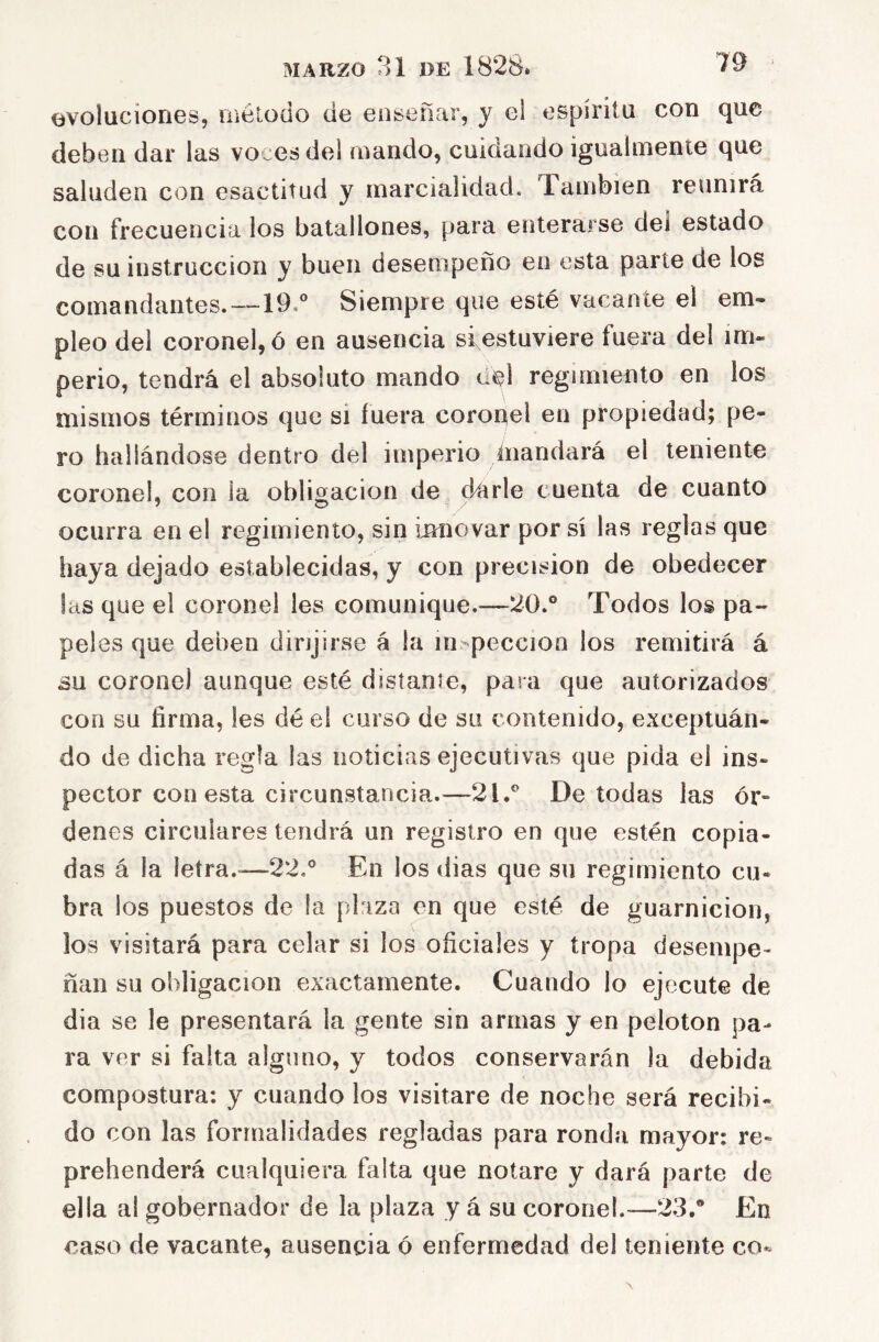 evoluciones, método de enseñar, y el espíritu con que deben dar las voces del mando, cuidando igualmente que saluden con esactitud y marcialidad. También reunirá con frecuencia los batallones, para enterarse dei estado de su instrucción y buen desempeño en esta parle de los comandantes.—19.*^ Siempre que esté vacante el em- pleo dei coronel, ó en ausencia si estuviere fuera del im- perio, tendrá el absoluto mando éM regimiento en los mismos términos que si fuera coronel en propiedad; pe- ro hallándose dentro del imperio ñiandará el teniente coronel, con la obligación de darle cuenta de cuanto ocurra en el regimiento, sin imiovar por sí las reglas que haya dejado establecidas, y con precisión de obedecer las que el coronel les comunique.—20.° Todos los pa- peles que deben dirijirse á la inspección los remitirá á su coronel aunque esté distante, para que autorizados con su firma, les dé el curso de su contenido, exceptuán- do de dicha regla las noticias ejecutivas que pida el ins- pector con esta circunstancia.—2l.° De todas las ór- denes circulares tendrá un registro en que estén copia- das á la letra.-—22,° En los (lias que su regimiento cu- bra los puestos de la plaza en que esté de guarnición, los visitará para celar si los oficiales y tropa desempe- ñan su obligación exactamente. Cuando lo ejecute de dia se le presentará la gente sin armas y en pelotón pa- ra ver si falta alguno, y todos conservarán la debida compostura: y cuando los visitare de noche será recibi- do con las formalidades regladas para ronda mayor: re- prehenderá cualquiera falta que notare y dará parte de ella al gobernador de la plaza y á su coronel.—23.® En caso de vacante, ausencia ó enfermedad del teniente co-