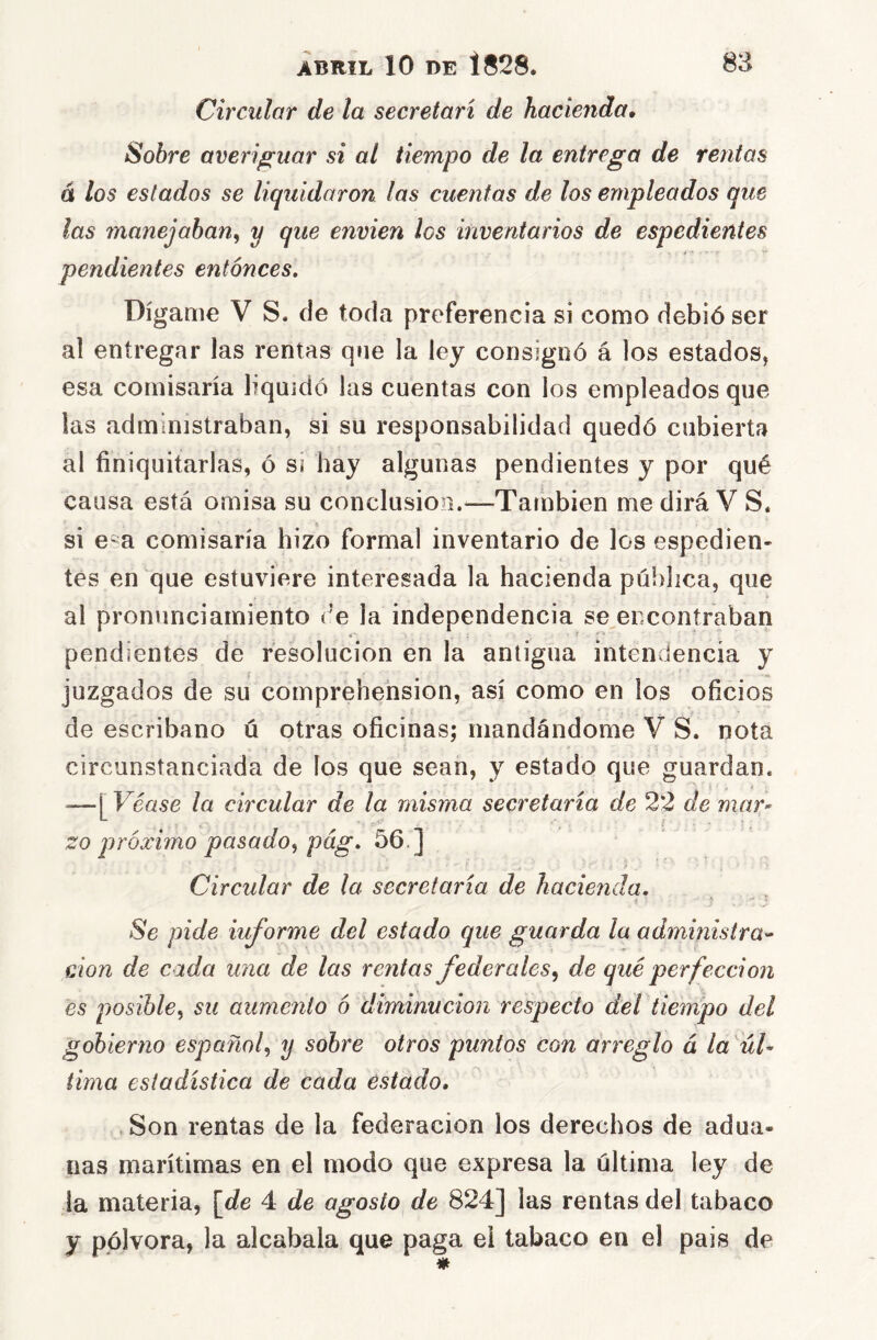 Circular de la secretari de hacienda. Sobre averiguar si al tiempo de la entrega de rentas á los estados se liquidaron las cuentas de los empleados que las manejaban^ y que envien los inventarios de espedientes pendientes entonces. Dígame V S. de toda preferencia si como debió ser al entregar las rentas que la ley consignó á los estados, esa comisaría liquidó las cuentas con los empleados que las administraban, si su responsabilidad quedó cubierta al finiquitarlas, ó sí hay algunas pendientes y por qué causa está omisa su conclusión.^—También me dirá V S. si e-a comisaría hizo formal inventario de los espedien- tes en que estuviere interesada la hacienda pública, que al pronunciamiento (’e la independencia se encontraban pendientes de resolución en la antigua intendencia y juzgados de su cornprehension, así como en ios oficios de escribano ú otras oficinas; mandándome V S. nota circunstanciada de los que sean, y estado que guardan. —[Véase la circular de la misma secretaría de 22 de mar zo próximo pasado^ pág. 56.] Circular de la secretaria de hacie?ida. Se pide informe del estado que guarda la administra^ don de cada una de las rentas federales^ de qué perfección es posible^ su aumento ó diminución respecto del tiempo del gobierno español^ y sobre otros puntos con arreglo á la 'úl* tima estadística de cada estado, ,Son rentas de la federación los derechos de adua- nas marítimas en el modo que expresa la última ley de la materia, [de 4 de agosto de 824] las rentas del tabaco y pólvora, la alcabala que paga el tabaco en el país de