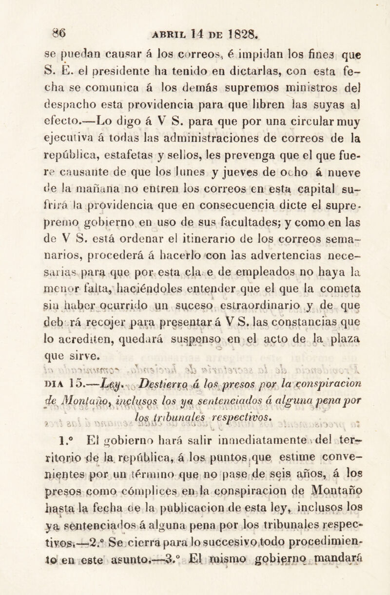 se puedan causar á los correos, é impidan los fines que S. E. el presidente ha tenido en dictarlas, con esta fe- cha se comunica á los demás supremos ministros del despacho esta providencia para que libren las suyas al efecto.—Lo digo á V S. para que por una circular muy ejecutiva á todas las administraciones de correos de la república, estafetas y sellos, les prevenga que el que fue- re causante de que los lunes y jueves de ocho á nueve de la mañana no entren los correos en esta capital su- frirá la providencia que en consecuencia dicte el supre- premo gobierno en uso de sus facultades; y como en las de V S. está ordenar el itinerario de los correos sema- narios, procederá á hacerlo con las advertencias nece- sarias para que por esta cía e de empleados no haya la menor falta, haciéndoles entender que el que la cometa sin haber ocurrido un suceso eslraordinario y de que deb rá recojer para presentará V S. las constancias que lo acrediten, quedará susp^enso en el acto de la plaza que sirve. -í-í; ■J, ■i ■ DIA 15.—pestierr^p^ >á lof! presos por la cojispiracion de Monlano^ i/ipl^s^s los ya sentenciados a alguna pena por , los tribunales respectivos, ^ *■ . .. r,% i : 7 1.® El íTobierno hará salir inmediatamente vdel ter- ritorio de la. república,, á los puntos .que estime conve- nientes por un término que no pase |de seis años, á los presos como cómplices en^la conspiración de Montano hásta la fecha oe la publicación de esta ley, inclusos los i. ya sentenciados á alguna pena por Jos tribunales respec- tiy<í)g.«—2.° Se cierra para lo succesivo.todo procedimien- tQ en este asunto.—S.*^ El mismo gobierno mandará