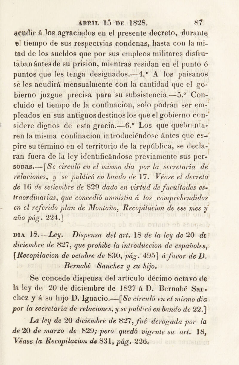 acudir á los agraciados en el presente decreto, durante el tiempo de sus respecivias condenas, hasta con la mu tad de los sueldos que por sus empleos militares disfru- tabanántesde su prisión, mientras residan en el punto ó puntos que les tenga designados.—4,* A los paisanos se les acudirá mensualmente con la cantidad que el go- bierno juzgue precisa para su subsistencia.—5.® Con- cluido el tiempo de la confinación, solo podrán ser em- pleados en sus antiguos destinos los que el gobierno con-' sidere dignos de esta gracia.—6° Los que quebranta- ren la misma confinación introduciéndose ántes que es- pire su término en el territorio de la república, se decla-^ ran fuera de la ley identificándose previamente sus per- sonas.—circuló en el mismo dia por la secretaría de relaciones^ y se publicó en bando de 17, Véase el decreto de 16 de seíicfnhre de 829 dado en virtud de facultades es» traordiñarlas^ que concedió amnistía á los comprehendidos en el referido plan de Montano^ Recopilación de ese mes y año pág, 224,] i DIA 18.—Ley. Dispensa del art, de la ley de 20 diciembre de 827, que prohíbe la introducción de españoles^ \Recopilación de octubre de 830, pág. 495] á favor de D. • Bernabé Sánchez y su hijo. Se concede dispensa del artículo décimo octavo de la ley de 20 de diciembre de 1827 á D. Bernabé Sán- chez y á su hijo D. Ignacio.-—[>Se circuló en el mismo dia por la secretaría de relaciones^ y se publicó en bando de 22.] La ley de 20 diciembre de 827, fué derogada por la de 20 de marzo de 829; pero quedó vigente su art. 18^ Véase la Recopilación de 831, 226,