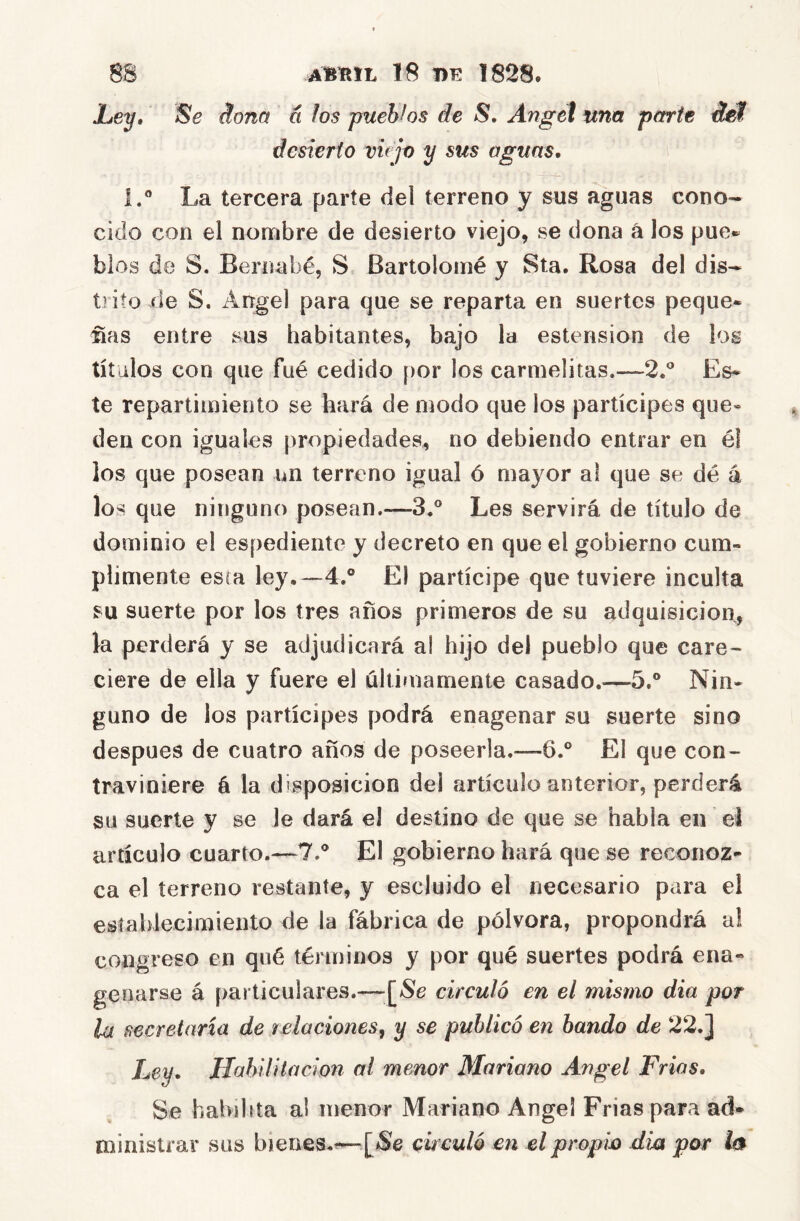 Se ñoña á los pueblos de S, Angel una parte ábf desierto vujo y sus aguas. 1.® La tercera parte del terreno y sus aguas cono- cido con el nombre de desierto viejo, se dona á los pue* blos de S. Bernabé, S Bartolomé y Sta. Rosa del dis- trito de S. Angel para que se reparta en suertes peque- ras entre sus habitantes, bajo la estension de los títulos con que fué cedido [)or los carmelitas.—2.** Es- te repartimiento se hará de modo que ios partícipes que* den con iguales propiedades, no debiendo entrar en él los que posean im terreno igual ó mayor al que se dé á los que ninguno posean.—3.® Les servirá de título de dominio el espediente y decreto en que el gobierno cum- plimente esta ley.—4.° El partícipe que tuviere inculta su suerte por los tres años primeros de su adquisición, la perderá y se adjudicará al hijo del pueblo que care- ciere de ella y fuere el últimamente casado.—5.° Nin- guno de ios partícipes podrá enagenar su suerte sino después de cuatro años de poseerla.—6.° El que con- traviniere á la disposición del artículo anterior, perderá su suerte y se le dará el destino de que se habla en el artículo cuarto.—7.® El gobierno hará que se reconoz- ca el terreno restante, y escluido el necesario para el eslahlecimiento de la fábrica de pólvora, propondrá al congreso en qué términos y por qué suertes podrá ena- geuarse á [)articulares.—[^Se circuló en el mismo día por lu secretaria de relaciones^ y se publicó en bando de 22. j Ley, Habilitación al menor Mariano Angel Frías, Se habibta ai menor Mariano Angel Frías para ad- ministrar sus bienes.^—circuló en el propio dia por I0