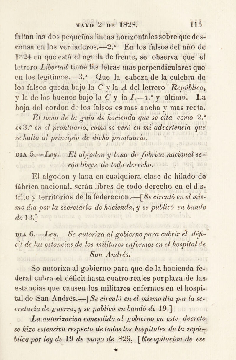 faltaii las dos pequeñas líneas horizontales sobre que des- cansa en los verdaderos.—2.^ En los falsos del año de 1^24 en que está el aguda de frente, se observa que e! letrero Libertad tiene las letras mas perpendiculares que en los legítimos,—3,^ Que la cabeza de la culebra de los falsos queda bajo la C j\r A del letrero República^ y la de los buenos bajo la C y la /.—-4.° y último. La hoja del cordon de los falsos es mas ancha y mas recta. “ - s = El tomo de la guia de hacienda que se cita como 2.® 65 3.® en el prontuario^ como se verá en mi advertencia que se halla al principio de dicho prontuario, DIA 5,—Ley, El algodón y lana de fábrica nacional se rán libres de todo derecho. El algodón y lana en cualquiera clase de hilado de iábrica nacional, serán libres de todo derecho en el dis- trito y territorios de la federación.—[^Se circuló en el mis^ mo día por la secretaria de hacienda,^ y se publicó en bando de 13.] DIA 6.-—Ley, Se autoriza al gobierno para cubrir el défi- cit de las estancias de los militares enfermos en el hospital de San Andrés, Se autoriza al gobierno para que de la hacienda fe- deral cubra el déficit hasta cuatro reales por plaza de las estancias que causen los militares enfermos en el hospi- tal de San Andrés.— [>Se circuló en el mismo dia por la se- cretaria de guerra^ y se publicó en bandó de 19,] La autorización concedida al gobierno en este decreto se hizo estensiva respecto de todos los hospitales de la repú- blica por ley de de mayo de 829, [Recopilación de ese