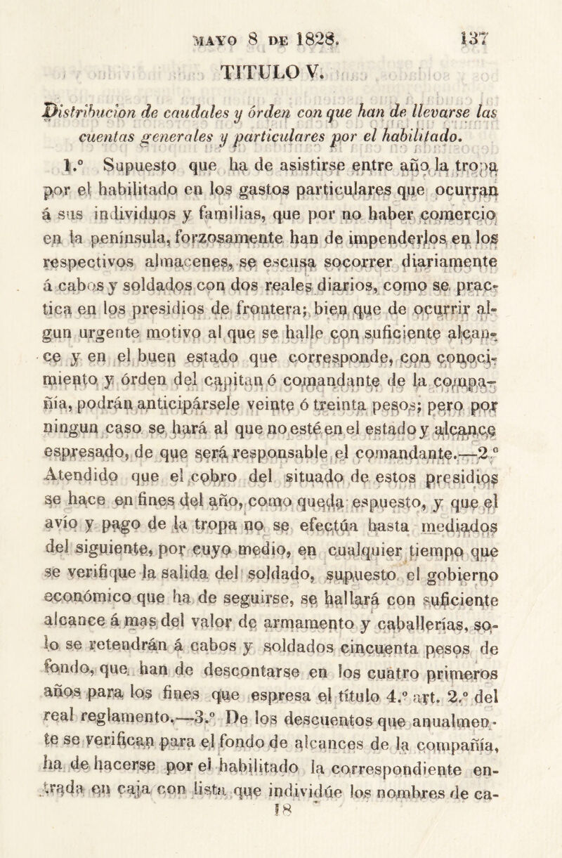 TITULO V. distribución de caudales y orden con que han de llevarse las cuentas generales y particulares por el hahiliíado, L° Supuesto que ha de asistirse entre la pAr el habilitadA en los gastos particulares qee ocurran á sus individuos y familias, que por no habeE cpxnercio^ en la península, forzosani-eate han de inipenderjoa ep. los respectivos almacene^, se escusp socorrer diariarpente á cabos y soldad,os con dos reales diarios, copio se prac- tica en los presidios de froatera;,bien que de ocurrir al» gun urgente motivo al que se halle con sufiGÍente alcap® ce y en el buen estado que corresponde, coa cpupci» miento y orden del cqpitan ó cotnaudante de la coppar nía, podran anticipársele veinte ó treinta pe^os; perp por ningún caso se hará al que no.esté en el estado y alCippAq espjresado, de que ^erá responsable el comandante.^-—-2 ® Atendido que el cobro del situado de estos presidiq^ pe hace un fines del año, como quqda es puesto, y que el avío y pago de Ip tropa no se efectúa basta niediadop del siguiente, por cuyo medio, en cualquier fiempo que se verifique la salida del soldado, supuesto el gobierno económico que ha de seguirse, se hallará con auficiente alcance á mas del valor de arniamepto y caballerías, so- lo se retendrán á cabos y soldados cincuenta pesos de fondo, que han de descontarse en los cuatro primeros años para los fines que espresa el titulo 4.® art. 2.° del real reglamento.-—3.® De los descuentos que anualmen- te se yerihcan para el fondo de alcances de la couipafíía, ha de hacerse por el habilitado la correspondiente en- trpda CP caja con lista qpe individúe los nombres de ca-