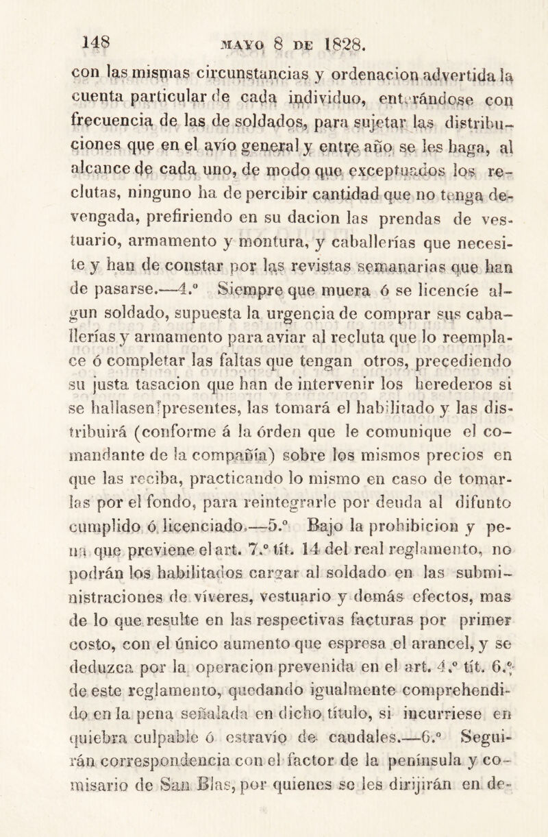 con las inispíias circunstaacias y ordenación advertida ía cuenta particular de cada individuo, enti rándose con frecuencia de las de soldados, para sujetar laa distribu- ciones qpe en el avío general y entt;.e año se les baga, al alcance de cada uno, de modo que exceptuados los re- clutas, ninguno ha de percibir cantidad que no tenga de- vengada, prefiriendo en su dación las prendas de ves- tuario, armamento y montura, y caballerías que necesi- te y han de constar por las revistas semanarias que han de pasarse.—4.® Siempre que muera ó se licencíe al- gún soldado, supuesta la urgencia de comprar sus caba- llerías y armamento para aviar al recluta que lo reempla- ce ó completar las faltas que tengan otros, precediendo so justa tasación que han de intervenir los herederos si se hallasenípreseníes, las tomará el habilitado y las dis- tribuirá (conforme á la orden que le comunique el co- mandante de la compañía) sobre los mismos precios en que las reciba, practicando lo mismo en caso de tomar- las por el fondo, para reintegrarle por deuda al difunto cumplido ó, licenciado.—5.° Bajo la prohibición y pe- na que previene el art. 7.® tít. Í4 del real reglamento, no podrán los babilitados cargrar al soldado en las submi- nistraciones de víveres, vestuario y demás efectos, mas de lo que resulte en las respectivas facturas por primer costo, con el único aumento que espresa el arancel, y se deduzca por la operación prevenida en el art. 4,^ tít. 6.®- de este reglamento, quedando igualmente comprehendi- do en la pena señalada en dicho título, si incurriese en quiebra culpable ó estravio de- caudales.—6.° Segui- rán correspondencia con el factor de la península y co- misario de San Blas, por quienes se les dirijirán en de-