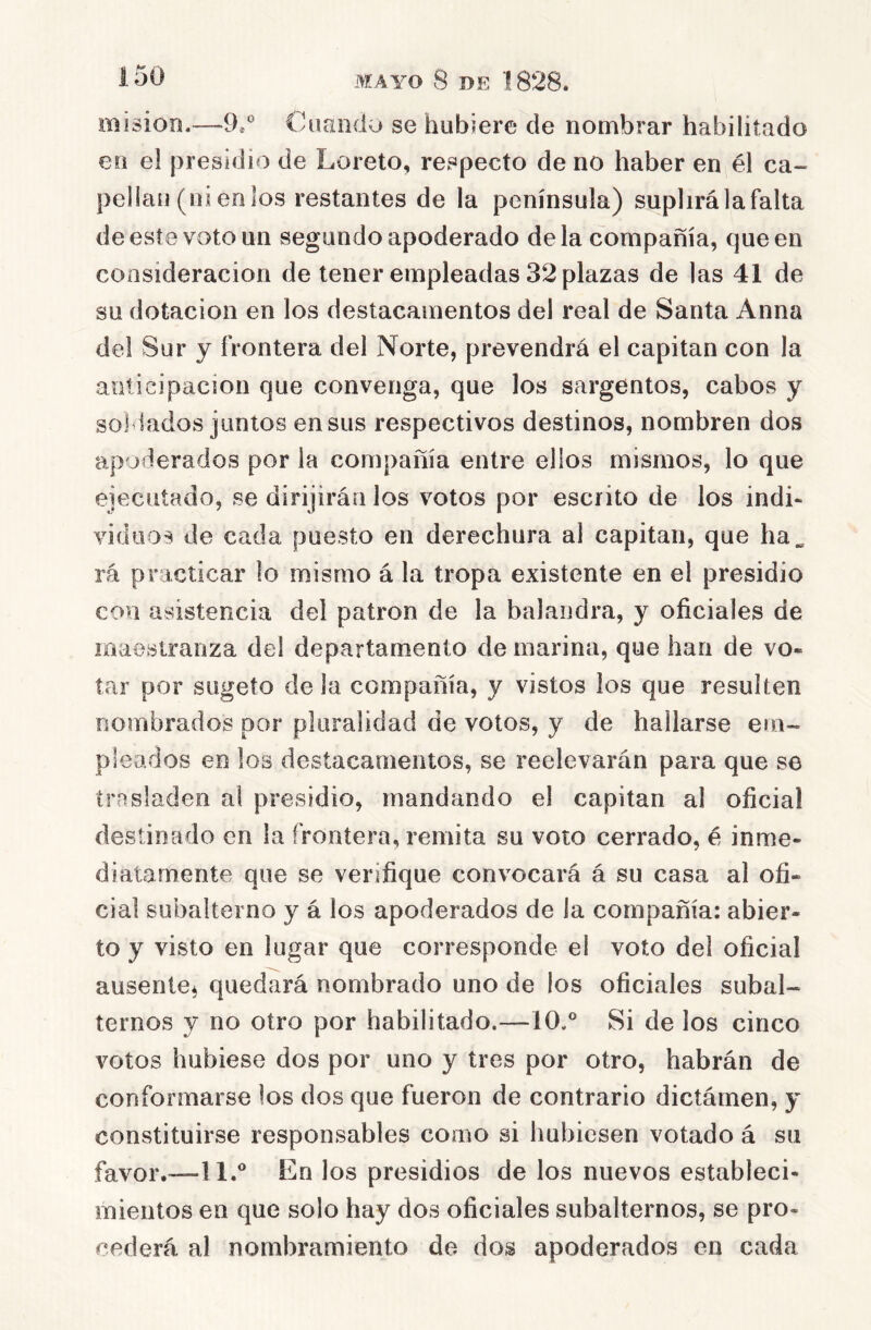 misioo.—O*' Cuando se hubiere de nombrar habilitado en el presidio de Loreto, respecto de no haber en él ca- pellán (ni en los restantes de la península) suplirá la falta de este voto un segundo apoderado déla compañía, que en consideración de tener empleadas 32 plazas de las 41 de su dotación en los destacamentos del real de Santa Anna del Sur y frontera del Norte, prevendrá el capitán con la anticipación que convenga, que los sargentos, cabos y sol lados juntos en sus respectivos destinos, nombren dos apoderados por la compañía entre ellos mismos, lo que ejecutado, se dirijirán los votos por escrito de los indi- viduos de cada puesto en derechura al capitán, que ha. rá practicar lo mismo á la tropa existente en el presidio con asistencia del patrón de la balandra, y oficiales de maestranza del departamento de marina, que han de vo- tar por sugeío de la compañía, y vistos ios que resulten rsombrados por pluralidad de votos, y de hallarse em- pleados en los destacamentos, se reelevarán para que se trasladen al presidio, mandando el capitán al oficial destinado en la frontera, remita su voto cerrado, é inme- diatamente que se verifique convocará á su casa al ofi- cial subalterno y á los apoderados de la compañía: abier- to y visto en lugar que corresponde el voto del oficial ausente^ quedará nombrado uno de los oficiales subal- ternos y no otro por habilitado.—10.° Si de los cinco votos hubiese dos por uno y tres por otro, habrán de conformarse los dos que fueron de contrario dictámen, y constituirse responsables como si hubiesen votado á su favor.—11.° En los presidios de los nuevos estableci- mientos en que solo hay dos oficiales subalternos, se pro- cederá al nombramiento do dos apoderados en cada