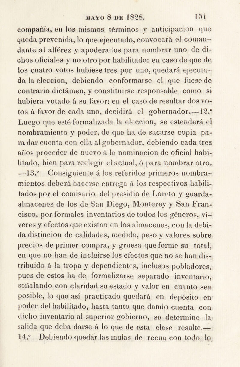 compañía, en los mismos términos y anticipación que queda prevenida, lo que ejecutado, convocará el coman- dante al alférez y apoderaíios para nombrar uno de di- chos oficiales y no otro por habilitado: en caso de que de los cuatro votos hubiese tres por uno, quedará ejecuta- da la elección, debiendo conformarse el que fuese de contrario dictámen, y constituirse responsable como si hubiera votado á su favor: en el caso de resultar dos vo- tos á favor de cada uno, decidirá el gobernador.—12.® Luego que esté formalizada la elección, se estenderá el nombramiento y poder, de que ha de sacarse copia pa« ra dar cuenta con ella al gobernador, debiendo cada tres años proceder de nuevo á la nominación de oficial habi- litado, bien para reelegir el actual, ó para nombrar otro, —13.® Consiguiente á los referidos primeros nombra- mientos deberá hacerse entrega á los respectivos habili- tados por el comisario del presidio de Loreto y guarda- almacenes de los de San Diego, Monterey y San Fran- cisco, por formales inventarios de todos los géneros, ví- veres y efectos que existan en los almacenes, con la debí-* da distinción de calidades, medida, peso y valores sobre precios de primer compra, y gruesa que forme su total, en que no lian de incluirse los efectos que no se han dis- tribuido á la tropa y dependientes, inclusos pobladores, pues de estos ha de formalizarse separada inventario, señalando con claridad su estado y valor en cuanto sea posible, lo que así practicado quedará en depósito en poder del habilitado, hasta tanto que dando cuenta con dicho inventario al superior gobierno, se determine la salida que deba darse á lo que de esta clase resulte.— 14,® Debiendo quedar las muías de recua con todo lo^