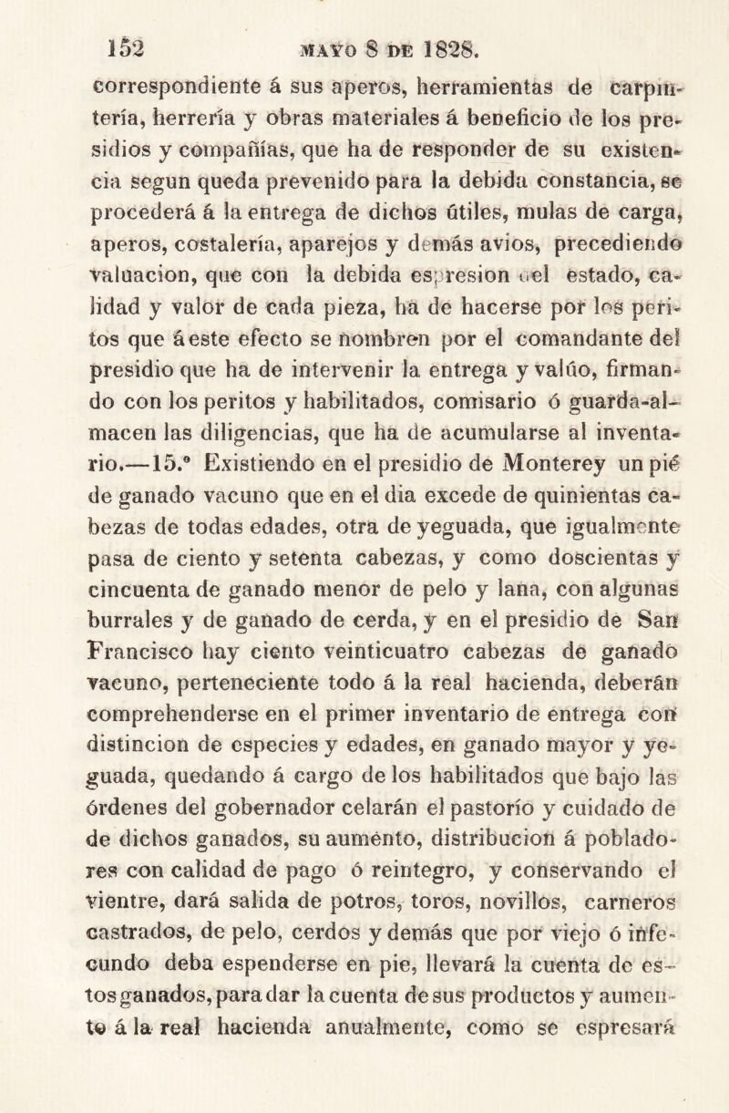 correspondiente á sus aperos, herramientas de carpin- tería, herrería y obras materiales á beneficio de los pre- sidios y compañías, que ha de responder de su existen- cia según queda prevenido para la debida constancia, se procederá á la entrega de dichos útiles, muías de carga^ aperos, costalería, aparejos y demás avios, precediendo valuación, que con la debida espresion úel estado, ca- lidad y valor de cada pieza, ha de hacerse por los peri- tos que áeste efecto se nombren por el comandante del presidio que ha de intervenir la entrega y valúo, firman- do con los peritos y habilitados, comisario ó guarda-al- macén las diligencias, que ha de acumularse al inventa- rio.—15.® Existiendo en el presidio de Monterey un pié de ganado vacuno que en el dia excede de quinientas ca- bezas de todas edades, otra de yeguada, que igualmente pasa de ciento y setenta cabezas, y como doscientas y cincuenta de ganado menor de pelo y lana, con algunas burrales y de ganado de cerda, y en el presidio de San Francisco hay ciento veinticuatro cabezas de ganado vacuno, perteneciente todo á la réal hacienda, deberán comprehenderse en el primer inventario de entrega con distinción de especies y edades, en ganado mayor y ye- guada, quedando á cargo de los habilitados que bajo las órdenes del gobernador celarán el pastorío y cuidado de de dichos ganados, su aumento, distribución á poblado- res con calidad de pago ó reintegro, y conservando el vientre, dará salida de potros, toros, novillos, carneros castrados, de pelo, cerdos y demás que por viejo ó infe- cundo deba espenderse en pie, llevará la cuenta de es-^ tos ganados, para dar la cuenta desús productos y aumen- to á la real hacienda anualmente, como se espresará