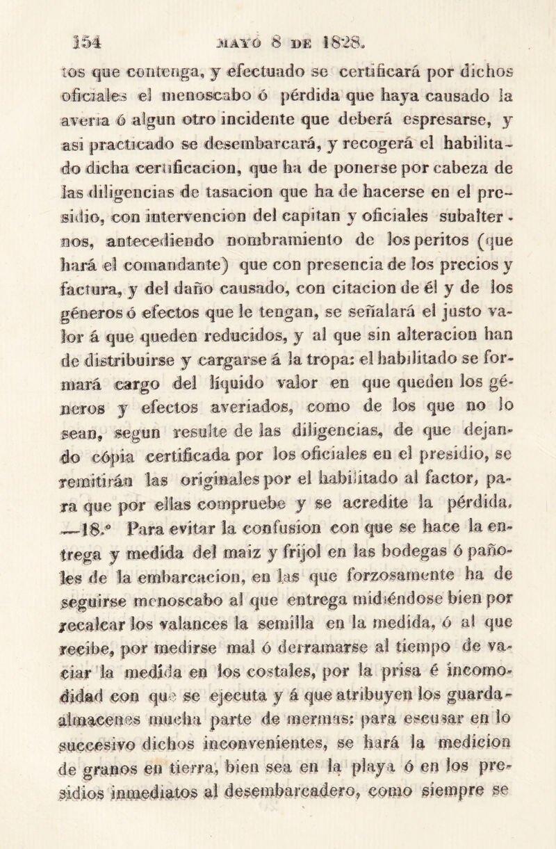 JIAITÓ 8 BE 18^8. IM tos qñe contenga, j efectoado se certificará por dichos oficiales ei ineeosca'bo ó pérdida que haja cansado la avena é algún otro incidente que deberá espresarse, y asi practicado se deseinharcará, j recogerá el habilita- do dicha ceríificacioa, que ha de ponerse por cabeza de las diligencias de tasación que hade hacerse en el pre- sidio, con intervención dei capitán y oficiales subafter - ncKs, antecediendo nombramiento de los peritos (que hará el comandante) que con presencia de los precios y factura, y del daño causado, con citación de é! y de los géneros o efectos que le tengan, se señalará el justo va- lor á que queden reducidos, y al que sin alteración han de d istribuii'se y cargarse á la tropas e! habditado se for- mará cargo del líquido valor en que queden los gé- neros y efectos averiados, como de los que no lo sean, según resulte de las diligencias, de que dejan- do cépia certificada |K)r los oficiales en el presidio, se Temitiráu las originales por el habijitado al factor, pa- ra que por ellas compruebe y se acredite k pérdida, —1$.^ Para evitar la confusión con que se hace la en- trega y medida del maiz y frijol en las bodegas ó paño- les de la embarcación, en las que forzosamente ha de seguirse menoscabo al que entrega midiéndose bien por xecaicar los valances la semilla en la medida, ó al que recibe, por medirse mal é deíramarse al tiempo de va- ciar la medida en los costales, por la prisa é íneomo- didad con que se ejecuta y á que atribuyen los guarda^ almacenes mucha parte de mermas^ para escusar en lo succesivo dichos inconvenientes, se hará k medición de granos en tierra; bien sea en la playa é m los pre- sidios inmediatos ai desembarcadero, como siempre se
