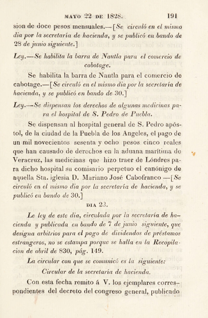 sion de doce pesos mensuales.— [Se circuló en el mismo día por lá secretaria de hacienda^ y se publicó en bando de 28 de junio siguiented\ Ley,—Se habilita la barra de Nautla para el comercio de cabotage. Se habilita la barra de Nautla para el comercio de cabotage.— [Se circuló en el mismo diapor la secretaría de hacienda, y se publicó en bando de 30.] Ley.—^Se dispensan los derechos de algunas medicinas pu'- ra el hospital de S, Pedro de Puebla, Se dispensan al hospital general de S. Pedro após- tol, de la ciudad de la Puebla de los Angeles, el pago de un mil novecientos sesenta y ocho pesos cinco reales que han causado de derechos en la aduana marítima de Veracruz, las medicinas que hizo traer de Londres pa- ra dicho hospital su comisario perpetuo el canónigo de aquella Sta. iglesia D. Mariano José Cabofranco —[Se circuló en el mismo día por la secretaria de hacienda^ y se publicó en bando de 30,] DIA 23. Le ley de este dia^ circtdada por la secretaria de ha^- cienda y publicada en bando de 7 de junio siguiente^ que designa arbitrios para el pago de dividendos de préstamos estrangeros^ no se estampa porque se halla en la Recopila’ don de abril de 830, pág, 149. La circular con que se comunicó es la siguiente: Circular de la secretaría de hacienda. Con esta fecha remito á V. los ejemplares corres- pondientes del decreto del congreso general, publicado