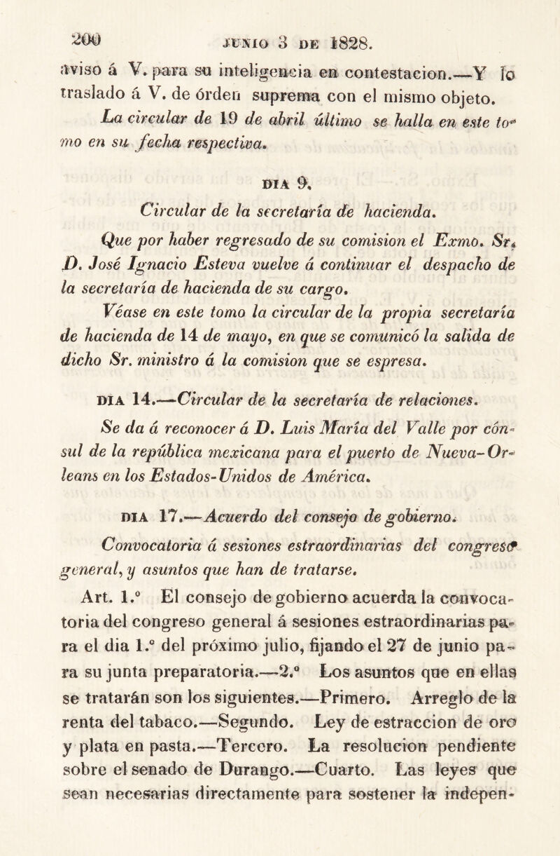 líviso á V. para sn inteligente i a e® contestaeion.^—Y ío traslado á V. de órden saprerna con el mismo objeto. Im ch-eular de 19 de abril último halla en ente to^ 7710 en S7Á fecJm mspectwa, DIA 9, Circular de la secretaría de hacienda. Que por haber regresado de su comisión el Exmo. Sr^ Z). José Ignacio Esteva vuelve á continuar el despacho de la secretaría de hacienda de su cargo. Véase en este tomo la circular de la propia secretaría de hacienda de 14 de mayo, en que se comunicó la salida de dicho Sr. mmistro á la comisión que se espresa. DÍA 14.~Circular de la secretaría de relaciones. Se da á reconocer á D, Luis María del Valle por cón- sul de la república mexicana para el puerto de Nueva-Or^ leans en los Estados-Unidos de América. DIA 11 .—Acuerdo del consto de gobierno i Convocatoria á sesiones estraordinarias del congreS& general, y asuntos que han de tratarse, Art. 1.*^ El consejo de gobierno acuerda ia convoca- toria del congreso general á sesiones estraordinarias pa-- ra el dia l.° del próximo julio, fijando el 27 de junio pa- ra su junta preparatoria.—2.® Los asuntos que en ellas se tratarán son los siguientes.—Primero. Arreglo de la renta del tabaco.—Segundo. Ley de estraccion de oro y plata en pasta.—Tercero. La resolución pendiente sobre el senado de Durango.—Cuarto. Las leyes que sean necesarias directamente para sostener la indepen-