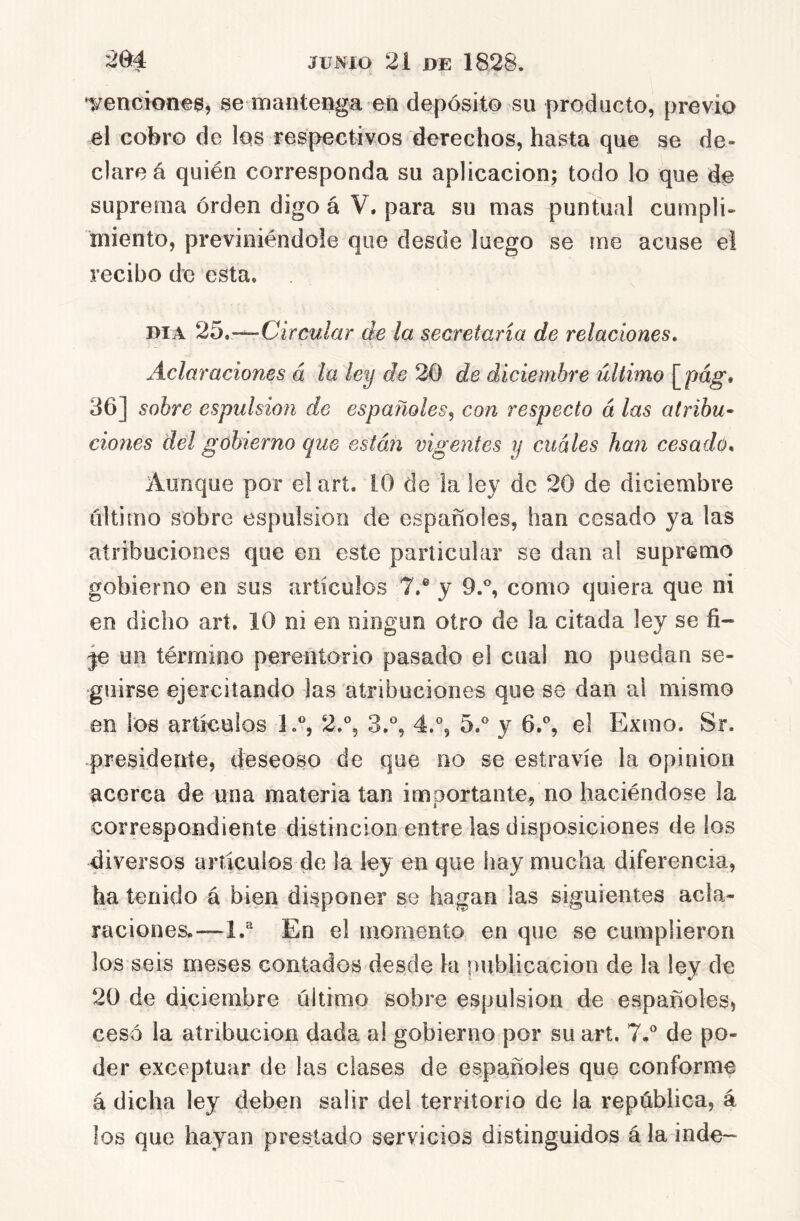 Tencionee, se mantenga en depósito su producto, previo el cobro de los respectivos derechos, hasta que se de- clare á quién corresponda su aplicación; todo lo que de suprema órden digo á V. para su mas puntual cumpli- miento, previniéndole que desde luego se me acuse e! recibo de esta. DIA 25,—Circular de la secretaria de relaciones. Aclaraciones á la ley de 20 de diciembre último \^pag, 36] sobre espulsion de españoles^ con respecto á las atribu- ciones del gobierno que están vigentes y cuáles han cesado* Aunque por el arí. 10 de la ley de 20 de diciembre último sobre espulsion de españoles, han cesado ya las atribuciones que en este particular se dan al supremo gobierno en sus artículos 7.® y 9.®, como quiera que ni en dicho art, 10 ni en ningún otro de la citada ley se fi- je un término perentorio pasado el cual no puedan se- guirse ejercitando las atribuciones que se dan al mismo en los artículos 1.®, 2,®, 3,®, 4.% 5.® y 6.®, e! Exmo. Sr. presidente, deseoso de que no se estravíe la Opinión acerca de una materia tan importante^ no haciéndose la correspondiente distinción entre las disposiciones de los diversos artículos de la ley en que hay mucha diferencia, ha tenido á bien dii^poner se hagan las siguientes acla- raciones.—1.^ En el momento en que se cumplieron los seis meses contados desde la nublicacion de la ley de 20 de diciembre último sobre espulsion de españoles^ cesó la atribución dada al gobierno por su art. 7.® de po- der exceptuar de las clases de españoles que conforme á dicha ley deben salir del territorio de la república, á los que hayan prestado servicios distinguidos á la inde-