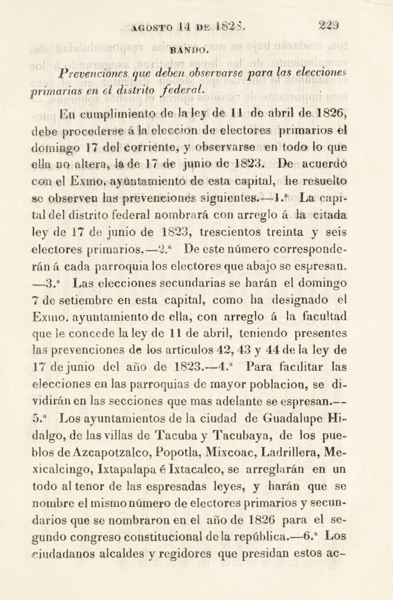 BANDO. Prevenciones que dehen observarse para las elecciones primarias en el distrito federal. En cumplimiento de la ley de 11 de abril de 1826, debe procederse á la elección de electores primarios el domingo 17 del corriente, y observarse en todo lo que ella no altera, iade 17 de junio de 1823. De acuerdó con el Exmo. ayuntamiento de esta capital, he resuelto se observen las prevenciones siguientes.—1.^ La capi- tal del distrito federal nombrará con arreglo á la citada ley de 17 de junio de 1823, trescientos treinta y seis electores primarios.—2.^ De este número corresponde- rán á cada parroquia los electores que abajo se espresan. —3.^ Las elecciones secundarias se harán el domingo 7 de setiembre en esta capital, como ha designado el Exmo. ayuntamiento de ella, con arreglo á la facultad que le concede la ley de 11 de abril, teniendo presentes las prevenciones de ios artículos 42, 43 y 44 de la ley de 17 de junio del año de 1823.—4.^ Para facilitar las elecciones en las parroquias de mayor población, se di- vidirán en las secciones que mas adelante se espresan.— 5.^ Los ayuntamientos de la ciudad de Guadalupe Hi- dalgo, de las villas de Tacuba y Tacubaya, de los pue- blos de Azcapotzalco, Popotla, Mixcoac, Ladrillera, Me- xicalcingo, Ixtapalapa é Ixtacalco, se arreglarán en un todo al tenor de las espresadas leyes, y harán que se nombre el mismo número de electores primarios y secun- darios que se nombraron en el año de 1826 para el se- gundo congreso constitucional déla república.—6.^ Los ciudadanos alcaides y regidores que presidan estos ac-