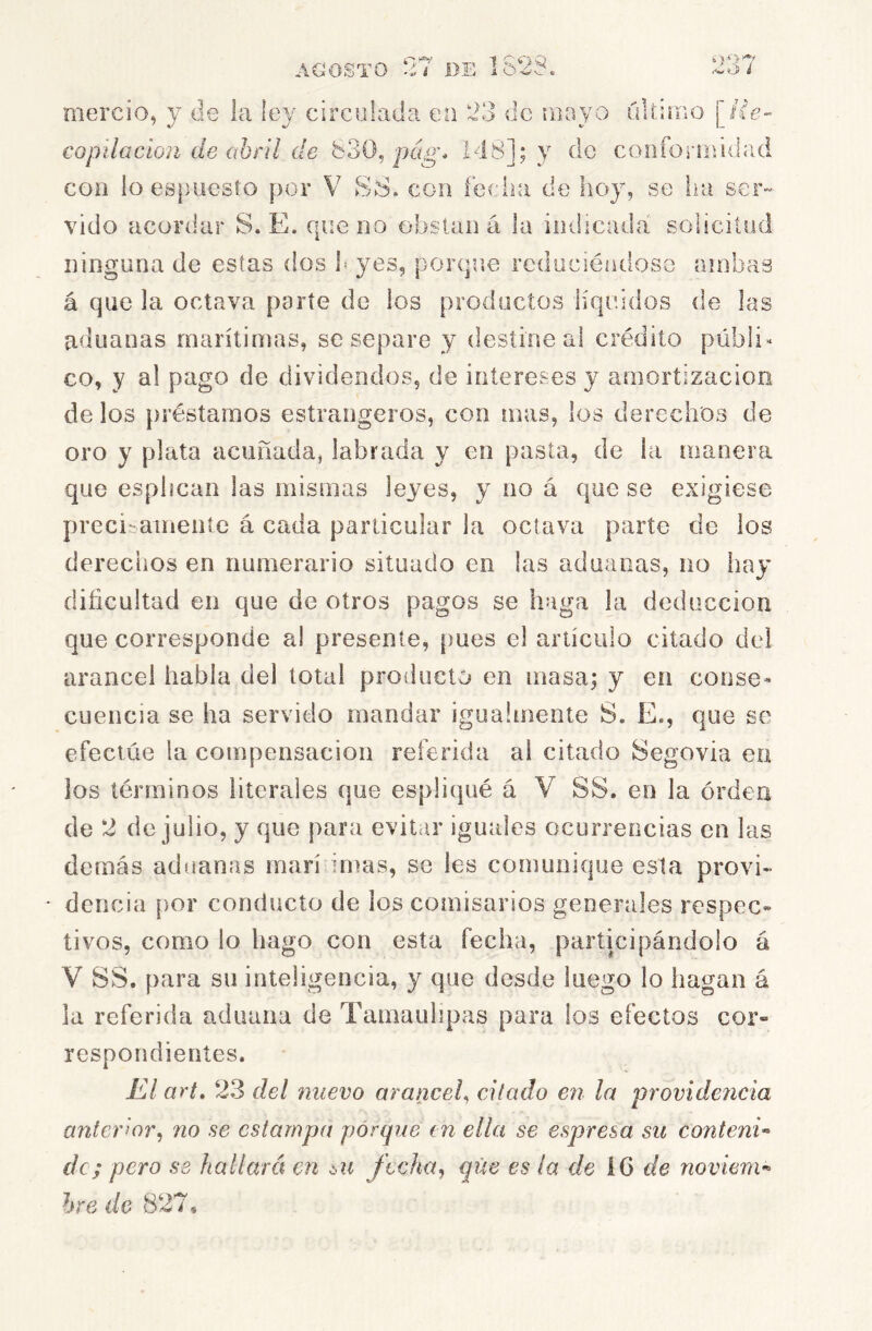 AGOSTO * i 1S2S, ‘>07 wtií i mercio, y de la ley circolada en 23 de riiayo üU-irao \He- copilacion de ohíll de 830, pcig* 148]; y de confoi-iiiidad coa lo es})oesto por V SS. con lecha de hoy, se iui ser- vido acordar S. E. que no obstan á la indicada solicitud ninguna de estas dos h yes, porque reduciéndose ambas á que la octava parte de los productos líquidos de las aduanas marítimas, se separe y destine al crédito públi- co, y al pago de dividendos, de intereses y amortización de los préstamos estrangeros, con mas, los derechos de oro y plata acuñada, labrada y en pasta, de la manera que esphean las mismas leyes, y no á que se exigiese preci::anieníe á cada particular la octava parte de los derechos en numerario situado en las aduanas, no hay dificultad en que de otros pagos se haga la deducción que corresponde al presente, [)ues el artículo citado del arancel habla del total producto en masa; y en conse* cuencia se ha servido mandar igualmente S. E., que se efectúe la compensación referida ai citado Segovia ea los términos literales que espliqué á V SS. en la orden de 2 de julio, y que para evitar iguales ocurrencias en las demás aduanas marífinnis, se les comunique esta provi- dencia por conducto de los comisarios generales respec« tivos, como lo llago con esta fecha, participándolo á V SS. para su inteligencia, y que desde luego lo hagan á la referida aduana de Tamauhpas para los efectos cor- respondientes. El art, 23 del nuevo arancel^ citado en la providericia anteHor^ no se estampa porque tn ella se espresa su contenió de; pero se hallará en su ftchaj que es la de IG de noviem^ hre 3 de 827,