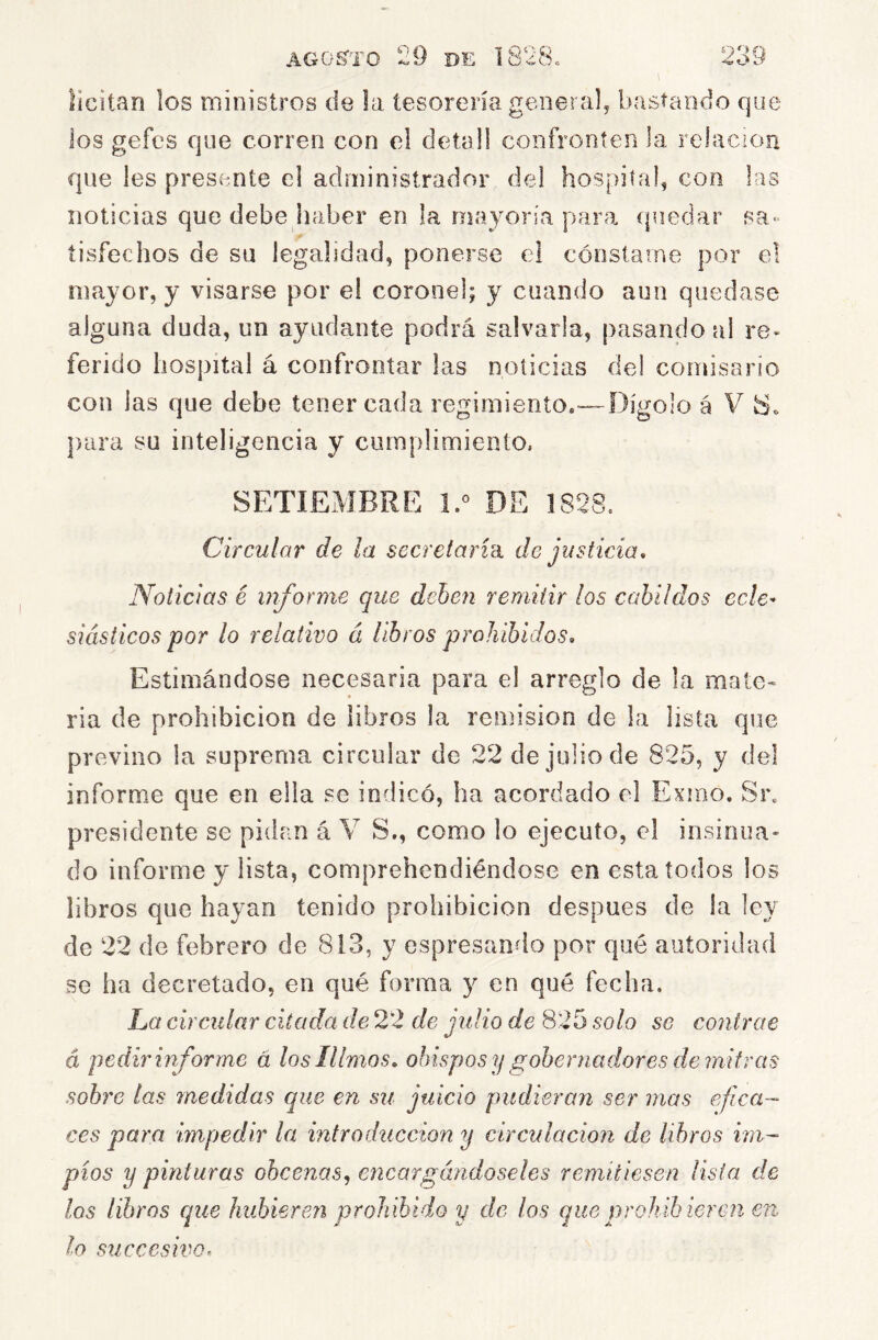 licitan los ministros de la tesorería general, bastando que los gefcs que corren con el detall confronten la relación que les presente el administrador del hospital, con las noticias que debe haber en la mayoría para (piedar sa« tisíechos de su legalidad, ponerse el cónstaine por el mayor, y visarse por el coronel; y cuando aun quedase alguna duda, un ayudante podrá salvarla, pasando al re- ferido hospital á confrontar las noticias del comisario con las que debe tener cada regimiento.—Dígolo á V ])iira su inteligencia y cumplimiento. SETIEMBRE DE Circular de la secretarm de justicia. Noticias é mforme que dehcji remitir los cabildos ecle^ siásticos por lo relativo á libros prohibidos. Estimándose necesaria para el arreglo de la mate» ría de prohibición de libros la remisión de la lista que previno la suprema circular de 22 de julio de 825, y del inform.e que en ella se indicó, ha acordado el Exmo. Sn presidente se pidan á V S., como lo ejecuto, el insinua- do informe y lista, comprehendiéndose en esta todos ios libros que hayan tenido prohibición después de la ley do 22 de febrero de 813, y espresando por qué autoridad se ha decretado, en qué forma y en qué fecha. La circular citada de 22 de julio de 825 solo se contrae á pedir informe á loslllmos, obispos y gobernadores de mitras sobre las medidas que en su juicio pudieran ser mas efica- ces para impedir la introducción y circulación de libros im- píos y pinturas ohcenas^ encargándoseles remitiesen lista de los libros que hubieren prohibido y de los que prohib ieren en lo su ce es iva.