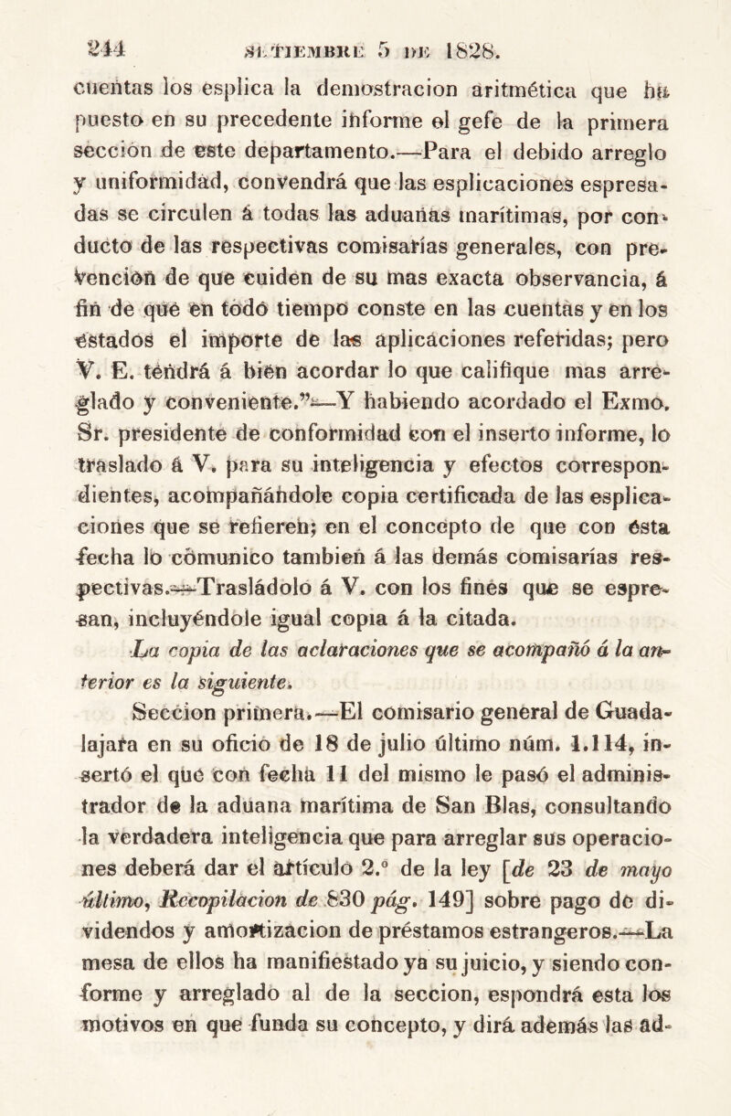 244: ,ShtlE3IBKE 5 1>K 1828. cuentas los esplica la demostración aritmética que ha puesto en su precedente ihfoi*me el gefe de la primera sección de este departamento.—Para el debido arreglo y unifoirmidád, convendrá que las esplicaciones espresa- das se circulen á todas las aduanas marítimas, por con^- ducto de las respectivas comisarías generales, con pre^ Vención de que cuiden de su tnas exacta observancia, á fin de qué en tódó tiempo conste en las cuentas y en los estados el importe de las aplicaciones referidas; pero V. E. tendrá á bien acordar lo que califique mas arre- glado y conveniente.”^Y habiendo acordado el Exmo. Sr. presidente de conformidad con el inserto informe, lo traslado á V. para su inteligencia y efectos corresponi* dientes, acoinpañáhdole copia certificada de las esplica- ciones que se refiereh; en el concepto de que con ésta fecha lo cdmunico también á las demás comisarías res- pectivas.=^Trasládolo á V. con los finés que se espre- «an, incluyéndole igual copia á la citada. ■La copia de las aclaraciones que se acotHpañó á la ar^ terior es la siguiente. Sección primera^—El comisario general de Guada- lajafa en su ofició de 18 de julio último núm. 1.114, in- sertó el qlié con fecha 11 del mismo le pasó el adminis- trador de la aduana marítima de San Blas, consultando la verdadera inteligencia que para arreglar sus operacio- nes deberá dar el ai’tículo 2.° de la ley [de 23 de mayo último^ Recopilación de pág, 149] sobre pago dé di- videndos y aruoiftizacion de préstamos estrangeros.^La mesa de ellos ha manifieStadoya su juicio, y siendo con- forme y arreglado al de la sección, espondrá esta los motivos eñ que funda su concepto, y dirá además las ad-