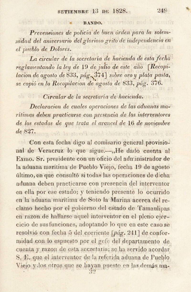 ' BANDO. Preveneiones de policía de buen orden para la solem- nidad del aniversario del glorioso gr ito de independencia en el pueblo de Dolores^ La circular de la secretaria de hacienda de esta fecha reglamentando la ley de 19 de julio de este año [líecopi- lacion de agosto de 833, pa^., 374] sobre oro y plata pasta, se copió en la Recopilación de agosto de 833, pág. 376. Circular de la secretaría de hacienda» Declaración de cuales operaciones de las aduanas ma- rítimas deben practicarse con presencia de los interventores de los estados de que trata el arancel de de noviembre de 827. Con esta fecha digo al comisario general provisio- nal de Veracruz lo que sigue.—„He dado cuenta a! Exmo. Sr. presidente con un oficio del adm inistrador de la aduana marítima de Pueblo Viejo, fecha 19 de agosto último, en que consultó si todas las operaciones de dicha aduana deben practicarse con presencia del interventor en ella por ese estado; y teniendo presente lo ocurrido en la aduana marítima de Soto la Marina acerca del re- clamo hecho por el gobierno del estado de Tamaulipas en razón de hallarse aquel interventor en el pleno ejer- cicio de sus funciones, adoptando lo que en este casóse resolvió con fecha 5 del corriente \pág. 241] de confor- midad con lo espuesto por el gofo del departamento de cuenta y razón de esta secreta ría; se ha servido acordar S. E. que el interventor de la referida aduana de Puet^lo Viejo y dos otros que se hayan puesto en las demás ma-