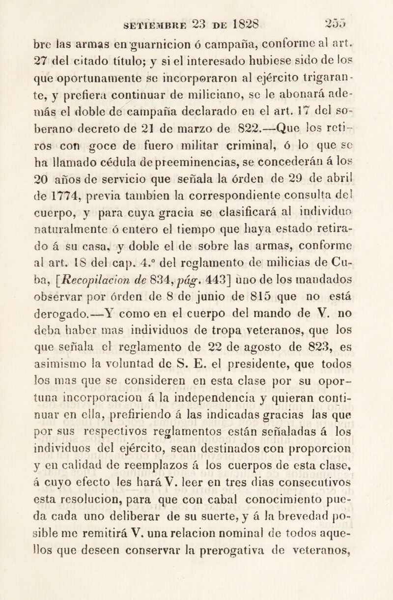 bre las armas en guarnición ó campaña, conforme al art. 27 del citado título; y si el interesado hubiese sido de los que oportunamente se incorporaron al ejército trigaran- te, y prefiera continuar de miliciano, se le abonará ade- más el doble de campaña declarado en el art. 17 del so- berano decreto de 21 de marzo de 822.—Que los reti- ros con goce de fuero militar criminal, ó lo que se ha llamado cédula de preeminencias, se concederán á los 20 años de servicio que señala la orden de 29 de abril de 1774, previa también la correspondiente consulta del cuerpo, y para cuya gracia se clasificará al individuo Fiaturalmente ó entero el tiempo que haya estado retira- do á su casa, y doble el de sobre las armas, conforme ai art. 18 del cap. 4.° del reglamento de milicias de Cu- ba, [Recopilación de ^?A^pág, 443] uno de los mandados observar por orden de 8 de junio de 815 que no está derogado.—Y como en el cuerpo del mando de V. no deba haber mas individuos de tropa veteranos, que los que señala el reglamento de 22 de agosto de 823, es asimismo la voluntad de S. E. el presidente, que todos los mas que se consideren en esta clase por su opor- tuna incorporación á la independencia y quieran conti- nuar en ella, prefiriendo á las indicadas gracias las que por sus respectivos reglamentos están señaladas á los individuos del ejército, sean destinados con proporción y en calidad de reemplazos á los cuerpos de esta clase, á cuyo efecto les hará V. leer en tres dias consecutivos esta resolución, para que con cabal conocimiento pue- da cada uno deliberar de su suerte, y á la brevedad po- sible me remitirá V. una relación nominal de todos aque- llos que deseen conservar la prerogativa de veteranos,