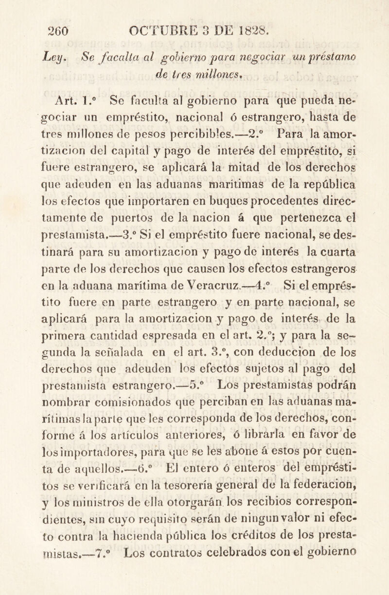 Ley, Se facalta al gobierno para negociar un préstamo de tres millones^ Art. 1.® Se faculta al gobierno para que pueda ne- gociar un empréstito, nacional ó estrangero, hasta de tres millones de pesos percibibles.—2.® Para la amor- tización del capital y pago de interés del empréstito, si fuere estrangero, se aplicará la mitad de los derechos que adeuden en las aduanas marítimas de la república los efectos que importaren en buques procedentes direc' lamente de puertos de la nación á que pertenezca el prestamista.—3,® Si el empréstito fuere nacional, se des- tinará para su amortización y pago de interés la cuarta parte de los derechos que causen los efectos estrangeros en la aduana marítima de Veracruz.—4.® Si el emprés- tito fuere en parte estrangero y en parte nacional, se aplicará para la amortización y pago de interés de la primera cantidad espresada en el art. 2.®; y para la se- gunda la señalada en el art. 3.®, con deducción de los derechos que adeuden los efectos sujetos al pago del prestamista estrangero.—b.® Los prestamistas podrán nombrar comisionados que perciban en las aduanas ma- rítimas la parte que Ies corresponda de los derechos, con- forme á los artículos anteriores, ó librarla en favor de los importadores, para que se les abone á estos por cuen- ta de aquellos.—6.® El entero ó enteros del emprésti- tos se verificará en la tesorería general de la federación, y los ministros de ella otorgarán los recibios correspon- dientes, sin cuyo requisito serán de ningún valor ni efec- to contra la hacienda pública los créditos de los presta- mistas.—7.® Los contratos celebrados con el gobierno