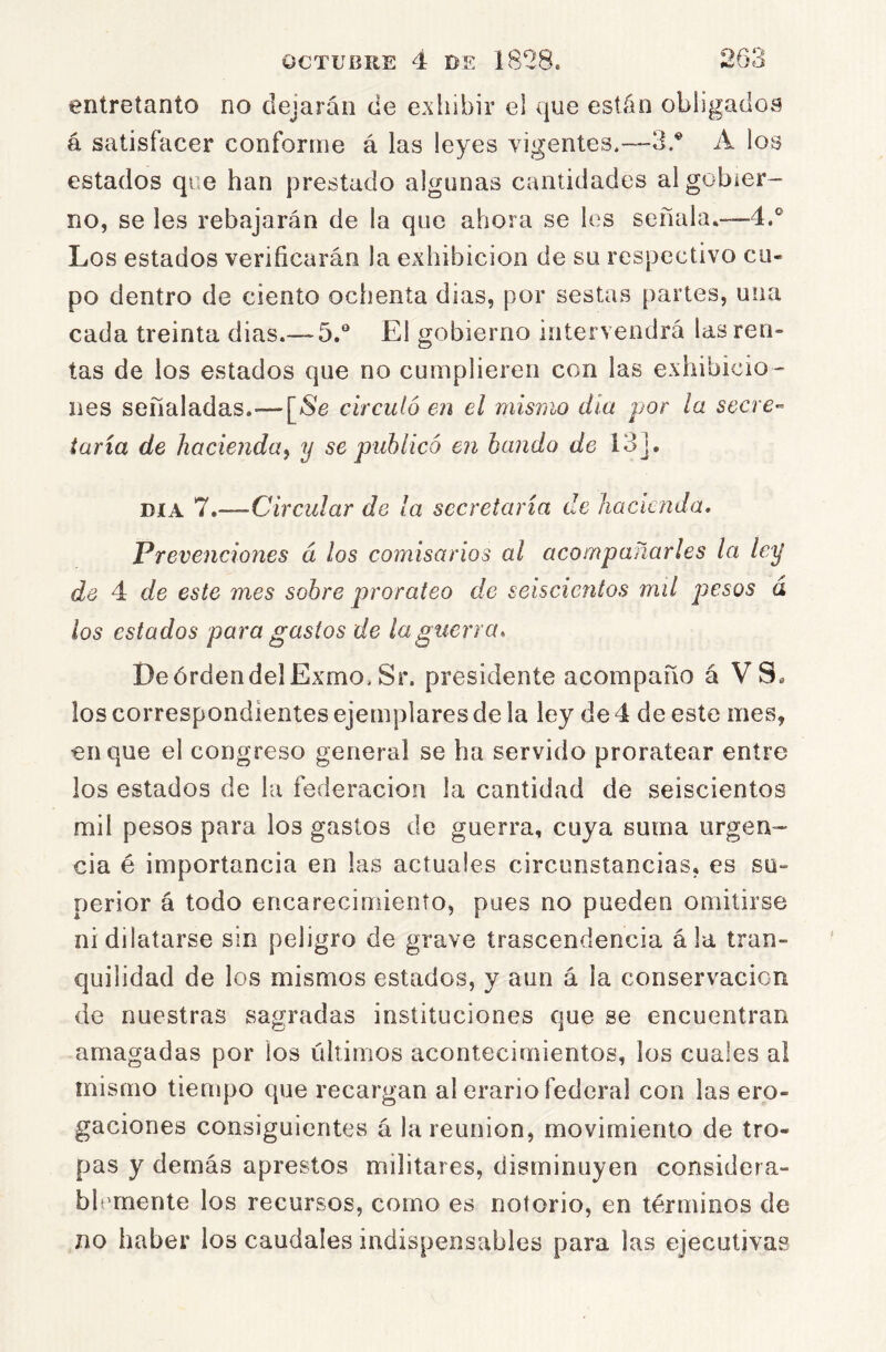 entretanto no dejarán de exhibir el que están obligados á satisfacer conforme á las leyes vigentes.A los estados que han prestado algunas cantidades al gobier- no, se les rebajarán de la que ahora se les señala.—4.® Los estados verificarán la exhibición de su respectivo cu- po dentro de ciento ochenta días, por sestas partes, una cada treinta dias.—5.® El gobierno intervendrá las ren- tas de los estados que no cumplieren con las exhibicio- nes señaladas.—[>Se circuló en el mismo dia por la secre- taría de hacienda^ y se publicó en bando de 13 j. DIA 7.—Circular de la secretaria de hacienda. Prevenciones á los comisarios al acompañarles la ley de 4 de este mes sobre prorateo de seiscientos mil pesos á ¡os estados para gastos de la guerra. DeórdendelExmo.Sr. presidente acompaño á VS* los correspondientes ejemplares de la ley de 4 de este mes, en que el congreso general se ha servido proratear entre los estados de la federación la cantidad de seiscientos mil pesos para los gastos de guerra, cuya suma urgen- cia é importancia en las actuales circunstancias, es su- perior á todo encarecimiento, pues no pueden omitirse ni dilatarse sin peligro de grave trascendencia á la tran- quilidad de los mismos estados, y aun á la conservación de nuestras sagradas instituciones que se encuentran amagadas por los últimos acontecimientos, los cuales al mismo tiempo que recargan al erario federal con las ero- gaciones consiguientes á la reunión, movimiento de tro- pas y demás aprestos militares, disminuyen considera- bh'mente los recursos, como es notorio, en términos de no haber los caudales indispensables para las ejecutivas