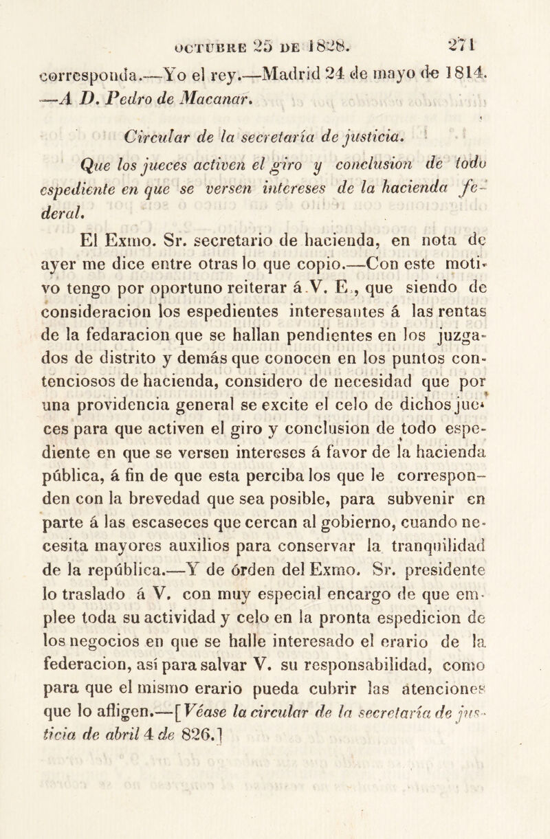 corresponda.—Yo el rey.—Madrid 24 de mayo d^e 1814. ~A D, Pedro de Macanar. Circular de la secretaria de justicia. t Que los jueces activen el giro y conclusión de iodo espediente en que se versen intereses de la hacienda fe- deral. El Exmo. Sr. secretario de hacienda, en nota de ayer me dice entre otras lo que copio.—Con este moti- vo tengo por oportuno reiterar á.V. E., que siendo de consideración los espedientes interesantes á las rentas de la fedaracion que se hallan pendientes en los juzga- dos de distrito y demás que conocen en los puntos con- tenciosos de hacienda, considero de necesidad que por una providencia general se excite el celo de dichos jue* ces para que activen el giro y conclusión de todo espe- diente en que se versen intereses á favor de la hacienda pública, á fin de que esta perciba los que le correspon- den con la brevedad que sea posible, para subvenir en parte á las escaseces que cercan al gobierno, cuando ne* cesita mayores auxilios para conservar la tranquilidad de la república.—Y de orden del Exmo. Sr. presidente lo traslado á V. con muy especial encargo de que em- plee toda su actividad y celo en la pronta espedicion de los negocios en que se halle interesado el erario de la federación, asi para salvar V. su responsabilidad, como para que el mismo erario pueda cubrir las atenciones que lo afligen.—\Véase la circular de In secretaria de jus- ticia de abril 4 de 826.]