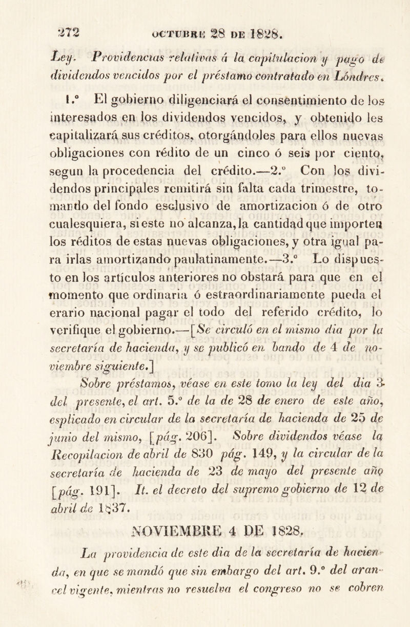 Providencias relativas á la capitulación y pago de dividendos vencidos por el préstamo contratado en Lóndrvs^ l.° El gobierno diligenciará el consentimiento de los interesados en los dividendos vencidos, y obtenido les capitalizará sus créditos, otorgándoles para ellos nuevas obligaciones con rédito de un cinco ó seis por ciento^ según la procedencia del crédito.—2.® Con los divi- dendos principales remitirá sin falta cada trimestre, to- mando del fondo esclusivo de amortización ó de otro cualesquiera, si este no alcanza, la cantidad que importen los réditos de estas nuevas obligaciones, y otra igqal pa- ra irlas amortizando paulatinamente.—-3.° Lo dispues- to en los artículos anteriores no obstará para que en el momento que ordinaria ó esíraordinariamente pueda el erario nacional pagar el todo dei referido crédito, lo verifique el gobierno.—circuló en el mismo dia por la secretaría de hacienda^ y se publicó en bando de 4 de no- viembre siguiente Sobre préstamos^ véase en este torno la ley del dia 3- del presente^ el art. 5.® de la de 28 de enero de este año^ esplicado en circular de la secretaría de hacienda de 25 de junio del mismo^ \^pág, 206]. Sobre dividendos véase la Recopilación de abril de 830 pág, 149, y la circular de la secretaría de hacienda de 23 de mayo del presente año [^pág. 191]- It- el decreto del supremo gobierno de 12 de abril de 1837. NOVIEMBRE 4 DE 1828. La providencia de este dia de la secretaría de ha cien ^ da^ 671 que se mandó que sin embargo del art» 9.° del aran- cel vigente» mientras no resuelva el congreso no se cobren