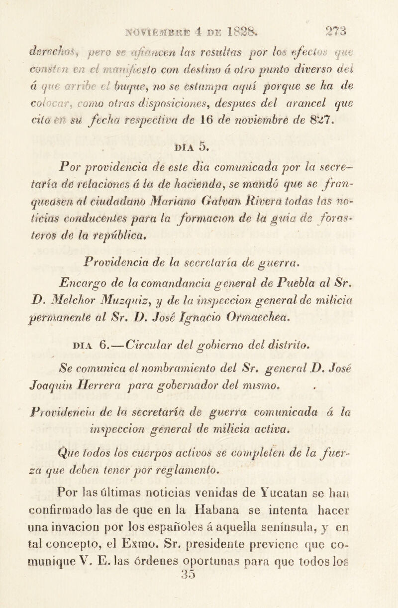 derr^chos^ pero se afimicen las residtas por los efectos que consten en eí manifiesfo con destino á otro punto diverso dei a que arr ibe el buque, no se estampa aquí porque se ha de colocar, como otras disposiciones, después del arancel que cita eñ su fecha respectiva de 16 noviembre de 8*^7. DÍA 5. Por providencia de este dia comunicada por la secre- taria de relaciones á la de hacienda, se mandó que se fran- queasen ai ciudadano Mariano Galvan Rivera todas las no- ticias conducentes para la formación de la guia de foras- teros de la república. Providencia de la secretaría de guerra. Encargo de la comandancia gerieral de Puebla al Sr, D. Melchor Muzquiz, y de la inspección general de milicia pernianente al Sr. D. José Ignacio Ormaechea. DIA 6.—Circular del gobierno del distrito. Se comunica el nombramiento del Sr, general D. José Joaquín Herrera para gobernador del mismo. Providencia de la secretaria de guerra comunicada á la inspección general de milicia activa. Que iodos los cuerpos activos se completen de la fuer^ za que deben tener por reglamento. Por 1 as últimas noticias venidas de Yucatán se han confirmado las de que en la Habana se intenta hacer una invacion por los españoles á aquella senínsula, y en tal concepto, el Exmo. Sr. presidente previene que co- munique V. E. las órdenes oportunas para que todos los 35