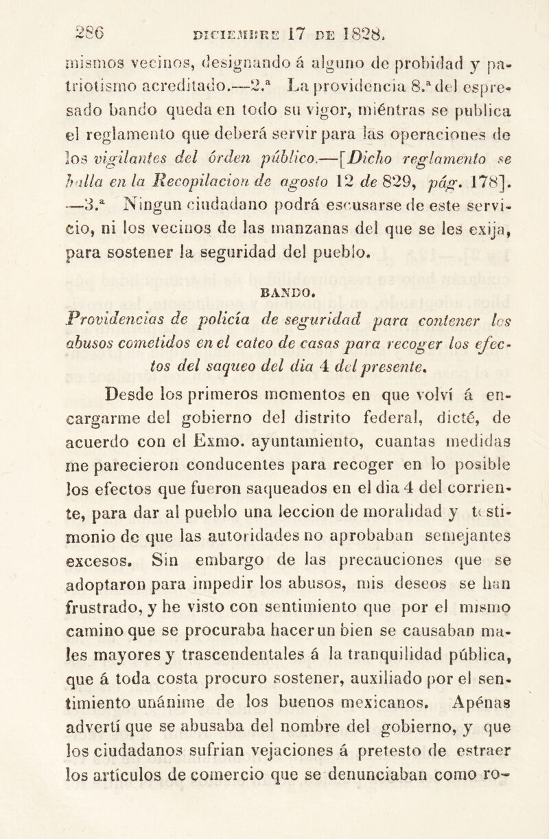 mismos vecinos, designando á alguno de probidad y pa- triotismo acreditado.—2.^ La [)rovidencia 8.^ del espre- sado bando queda en todo su vigor, miéntras se publica el reglamento que deberá servir para las operaciones de los vigilantes del orden público,—[Dicho reglamento se halla en la Recopilación de agosto 12 c/e 829, pág, 178], •—3.'' Ningún ciudadano podrá escusarse de este servi- cio, ni los vecinos de las manzanas del que se les exija, para sostener la seguridad del pueblo. BANDO. Providencias de policía de seguridad para contener les abusos cometidos en el cateo de casas para recoger los efec- tos del saqueo del dia 4 del presente^ Desde los primeros momentos en que volví á en- cargarme del gobierno del distrito federal, dicté, de acuerdo con el Exmo. ayuntamiento, cuantas medidas me parecieron conducentes para recoger en lo posible los efectos que fueron saqueados en el dia 4 del corrien- te, para dar al pueblo una lección de moralidad y t( sti- monio de que las autoridades no aprobaban semejantes excesos. Sin embargo de las precauciones que se adoptaron para impedir los abusos, mis deseos se han frustrado, y he visto con sentimiento que por el mismo camino que se procuraba hacer un bien se causaban ma- les mayores y trascendentales á la tranquilidad pública, que á toda costa procuro sostener, auxiliado por el sen- timiento unánime de los buenos mexicanos. Apenas advertí que se abusaba del nombre del gobierno, y que los ciudadanos sufrían vejaciones á pretesto de estraer los artículos de comercio que se denunciaban como ro-