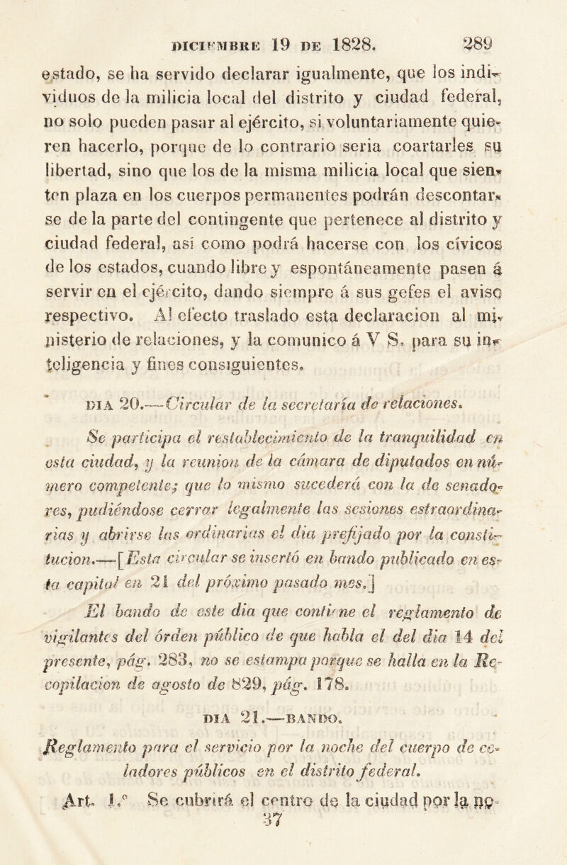 estado, se ha servido declarar igualmente, que los indi^ vid nos de la milicia local del distrito y ciudad federal, no solo pueden pasar al ejército, si voluntariamente quie- ren hacerlo, porque de lo contrario seria coartarles su libertad, sino que los de la misma milicia local que sien* ten plaza en los cuerpos permanentes podrán descontar* se de la parte del contingente que pertenece al distrito y ciudad federal, así como podrá hacerse con los cívicos délos estados, cuando libre y espontáneamente pasen á servir en el ejército, dando siempre á sus gefes el aviso respectivo. Al efecto traslado esta declaración al mi^ nisterio de relaciones, y la comunico á V S. para su iu?*^ tcligencia y fines consiguientes. DIA 20,—Circular de ¡a secretaría do relaciones. Se participa el resiahlecimicnto de la traníjuilidad en esta ciudad^ y la rcimion de la cámara de diputados en nú^ mero competente; que lo mismo sucederá con ¡a de senado:;^ res^ pudiéndose cefro.r legalmente las sesiones esfraordina- rias y abrirse las ordinarias el día prejijado por la conslí- tucion,~^[F4sta circular se insertó en bando publicado enesr ht capital en 21 del próximo pasado 7nesé] El bando de este dia que conthne el reglamento de vigilantes del órden público de que habla el del dia 14 del presente^ pág. 283, no se estampa porque se halla en la Ke- copilacion de agosto de 829, 178. DIA 21.—BANDO. Jieglaniento para el servicio por la noche del cuerpo de ce- ladores públicos en el distrito federal, Art Se cubnrá el centro de !a ciudad por la pp- 37