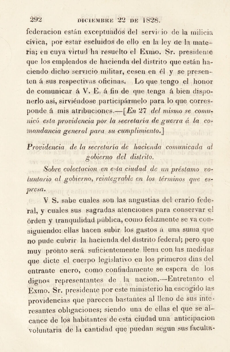 federación están exceptuados del servi» io de la milicia cívica, por estar escluidos de ello en la ley de la mate- ria; en cuya virtud ha resuelto el Exmo. Sr. presídeme que los empleados de hacienda del distrito que están ha- ciendo dicho servicio militar, cesen en él y se presen- ten á sus respectivas oficinas. Lo que tengo el honor de comunicar á V. E. á fin de que tenga á bien dispo- nerlo así, sirviéndose participármelo para lo que corres- ponde á mis atribuciones.—\^En 27 del mismo se comu^ nicó esta providencia por la secretaria de guerra á la co- 7nandancia general para su cumplimiento,^ Providencia de la secretaria de hacienda comunicada al gobierno del distrito. Sobre colectación en esta ciudad de un préstamo vo- ¿untario al gobiernoreintegrable en los términos que es- presa. V S. sabe cuales son las angustias del erario fede- ral, y cuales sus sagradas atenciones para conservar el orden y tranquilidad publica, como felizmente se va con- siguiendo: ellas hacen subir los gastos á una suma que no pude cubrir la hacienda del distrito federal; pero que muy pronto será suíicientemente llena con las medidas que dicte el cuerpo legislativo en los primeros días del entrante enero, como confiadamente se espera de los dignos representantes de la nación,—^Entretanto el Exmo. Sr. presidente por este ministerio ha escogido las providencias que parecen bastantes al lleno de sus inte* resantes obligaciones; siendo una de ellas el que se al- canee de los habitantes de esta ciudad una anticipación voluntaria de la cantidad que puedan según sus faculta*