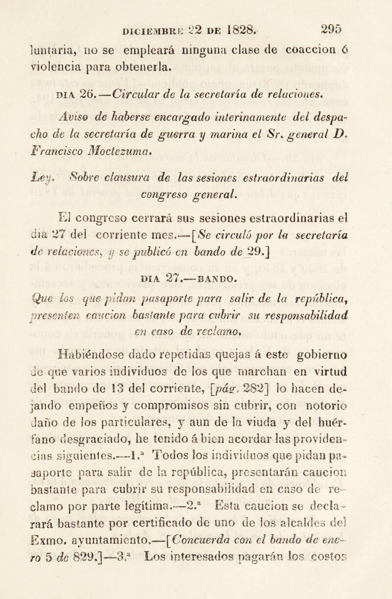 luntaria, no se empleará ninguna clase de coacción ó violencia para obtenerla. DIA 26.—Circular de la secretaria de relaciones. Aviso de haberse encargado interinamente del despa-^ cho de la secretaria de guerra y marina el Sr. general D. Fraticisco Moctezzima. Ley. Sobre clausura de las sesiones estraordinarias del congreso general. El congreso cerrará sus sesiones estraordinarias el día 27 dei corriente mes,-—[>Se circuló por la secretaria de relaciones, y se publicó en bando de 29.] DIA 27.—BANDO. Que los que pidan pasaporte para salir de la república^ presenten caución baslante para cubrir su responsabilidad en caso de reclamo. Habiéndose dado repetidas quejas á este gobierno Jo que varios individuos de los que marchan en virtud del bando de 13 del corriente, [páír. 282] lo hacen de- jando empeños y compromisos sin cubrir, con notorio daño de los particulares, y aun de la viuda y del huér- fano desgraciado, he tenido ábien acordar lasproviden» olas siguientes.—L* Todos los individuos que pidan pa- saporte para salir do la república, presentarán caución bastante para cubrir su responsabilidad en caso de re- clamo por parte legítima.—2.'' Esta caución se decía-- rará bastante por certificado de uno de los alcaldes del Exmo, ayuntamiento.—^Concuerda con el bando de ene- ro 5 de 829,]—3d Los interesados pagarán los costos