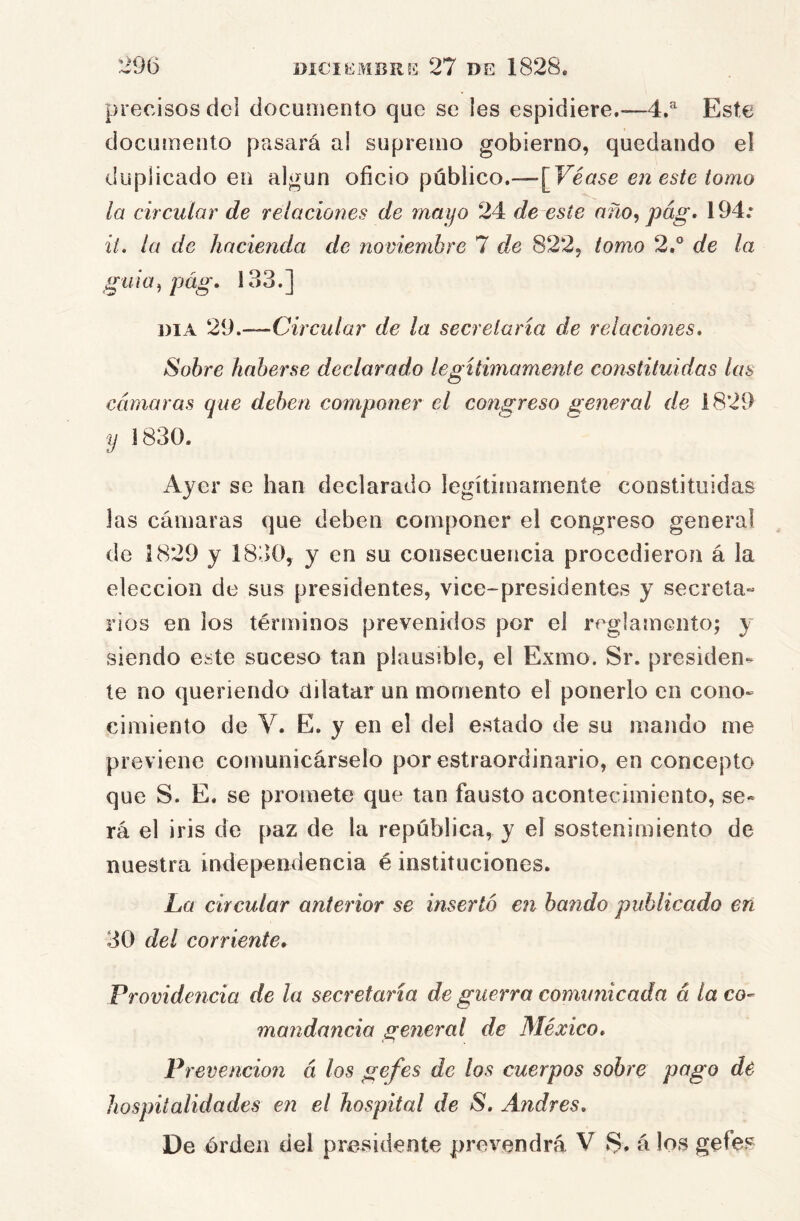 precisos dcl documento que se les espidiere.-—4»^ Este documento pasará al supreíuo gobierno, quedando el duplicado en algún oficio público.—[Véase en este iomo la circular de relacioiies de mayo 24 de este año^ pág, 194: it* la de hacienda de noviembre 7 de 822, tomo 2.° de la guia^ pág. 133.] DIA 29.—Circular de la secretaria de relaciones* Sobre haberse declarado legítimamente constituidas las cámaras que deben componer el congreso general de 1829 y 1830. Ayer se han declarado legítimamente constituidas las cámaras que deben componer el congreso general de 1829 y 1830, y en su consecuencia procedieron á la elección de sus presidentes, vice-presidentes y secreta^ ríos en ios términos prevenidos por el reglamento; y siendo este suceso tan plausible, el Exmo. Sr. presiden- te no queriendo dilatar un momento el ponerlo en cono- cimiento de V. E. y en el del estado de su mando me previene comunicárselo por estraordinario, en concepto que S. E. se promete que tan fausto acontecimiento, se- rá el iris de paz de la república, y el sostenimiento de nuestra independencia é instituciones. La circular anterior se insertó en bando publicado en 30 del corriente* Providencia de la secretaria de guerra comunicada á la co- mandancia general de México, Prevención á los gefes de los cuerpos sobre pago de hospitalidades en el hospital de S, Andrés, De órden del presidente prevendrá V S. á los gefes