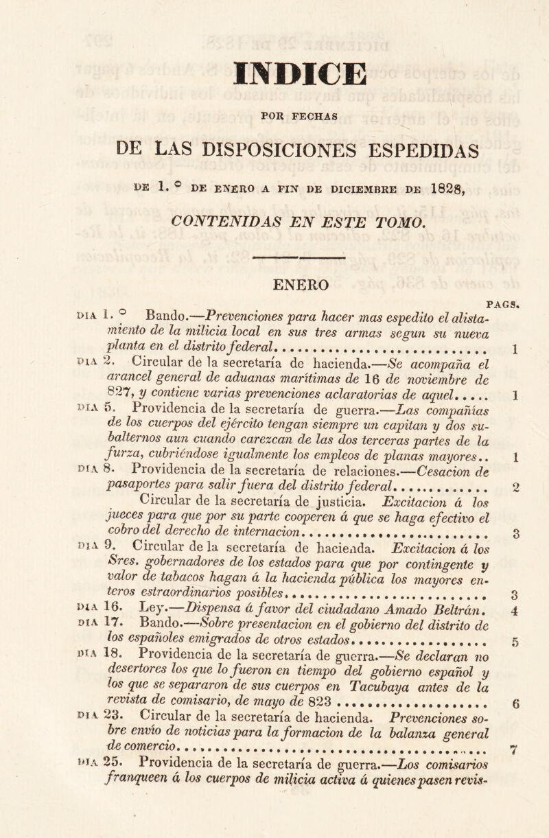 INDICE POR FECHAS DE LAS DISPOSICIONES ESPEDIDAS DE 1. ® DE enero a FIN DE DICIEMBRE DE 1828, CONTENIDAS EN ESTE TOMO, ENERO PAGS. DIA 1. ® Bando.—Prevenciones para hacer mas espedito el alista- miento de la milicia local en sus tres armas según su nueva planta en el distrito federal, 1 DIA 2, Circular de la secretaría de hacienda.—Se acompaña el arancel general de aduanas marítimas de 16 de noviembre de 827, ?/ contiene varias prevenciones aclaj'atorias de aquel 1 DIA 5. Providencia de la secretaría de guerra.—Las compañías de los cuerpos del ejército tengan siempre un capitán y dos su- balternos aun cuando carezcan de las dos terceras partes de la furza, cubriéndose igualmente los empleos de planas mayores,, 1 DÍA 8. Providencia de la secretaría de relaciones.—Cesación de pasaportes para salir fuera del distinto federal 2 Circular de la secretaría de justicia. Excitación á los jueces para que por su parte cooperen á que se haga efectivo el cobro del derecho de internación 3 DIA 9. Circular de la secretaría de hacieiida. Excitación á los Sres. gobernadores de los estados para que por contingente y valor de tabacos hagan a la hacienda pública los mayores en- teros estraordinarios posibles 3 Día 16. Ley.—Dispensa á favor del ciudadano Amado Beltrán, 4 día 17. Bando.-—presentación en el gobierno del distrito de los españoles emigrados de otros estados, 5 DIA 18. Providencia de la secretaría de guerra.—Se declaran no desertores los que lo fueron en tiempo del gobierno español y los que se separaron de sus cuerpos en Tacubaya antes de la revista de comisario, de mayo de 823 6 DI A 23. Circular de la secretaría de hacienda. Prevenciones so- bre envío de noticias para la formación de la balanza general de comercio, *7 t»iA 25. Providencia de la secretaría de guerra.—Los comisarios franqueen á los cuerpos de milicia activa á quienes pasen revis-