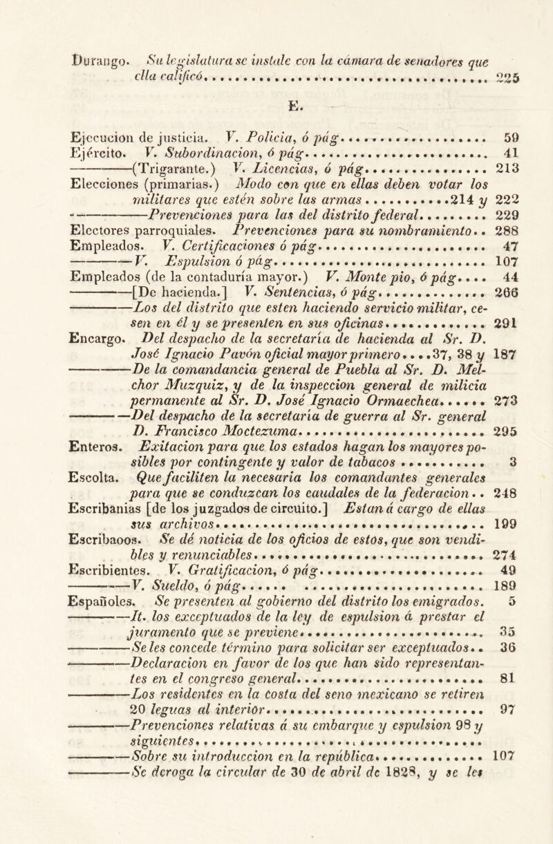 Durango. Sa legislatura se instale con la cámara de senadores que ella calificó 225 E. Ejecución de justicia. V. Polida, 6 pág^ 59 Ejército. V. Subordinación, ó pág- • 41 (Trigaraiite.) V. Licencias, ó pág»............... 213 Elecciones (primarias.) Modo con que en ellas deben votar los militares que estén sobre las armas 214 y 222 .. Prevenciones para las del distrito federal 229 Electores parroquiales. Prevenciones para su nombramiento *. 288 Empleados. F. Certificaciones ó pág 47 V. Espulsion ó pág * 107 Empleados (de la contaduría mayor.) V, Monte pió, ó pág»... 44 ■ [De hacienda. J F. Sentencias, o pag» 203 Los del distrito que esten haciendo servicio militar, ce- sen en él y se presenten en sus oficinas 291 Encargo. Del despacho de la secretaría de hacienda al Sr. D. José Ignacio Pavón oficial mayor primero».. .37, 38 y 187 * De la comandancia general de Puebla al Sr. D. Mel- chor Muzquiz, y de la inspección general de milicia permanente al Sr. D. José Ignacio Ormaechea»..... 273 Del despacho de la secretaría de guerra al Sr. general D. Francisco Moctezuma * 295 Enteros. Exitacion para que los estados hagan los mayores po- sibles por contingente y valor de tabacos 3 Escolta. Que faciliten la necesaria los comandantes generales para que se conduzcan los caudales de la federación.. 248 Escribanías [de los juzgados de circuito.] Están á cargo de ellas sus archivos 199 Escribaoos. Se dé noticia de los oficios de estos, que son vendi- bles y renunciables 274 Escribientes. F. Gratificación, ó pág 49 F. Sueldo, ó pág» 189 Españoles. Se presenten al gobierno del distrito los emigrados. 5 -It. los exceptuados de la ley de espulsion á prestar el juramento que se previene 35 Se les concede término para solicitar ser exceptuados». 36 Declaración en favor de los que han sido representan- tes en el congreso general 81 Los residentes en la costa del seno mexicano se retiren 20 leguas al interior» 97 Prevenciones relativas á su embarque y espidsion 98 y siguientes» > * Sobre su introducción en la república» 107 —Se deroga la circular de 30 de abril de 1828, y se le$