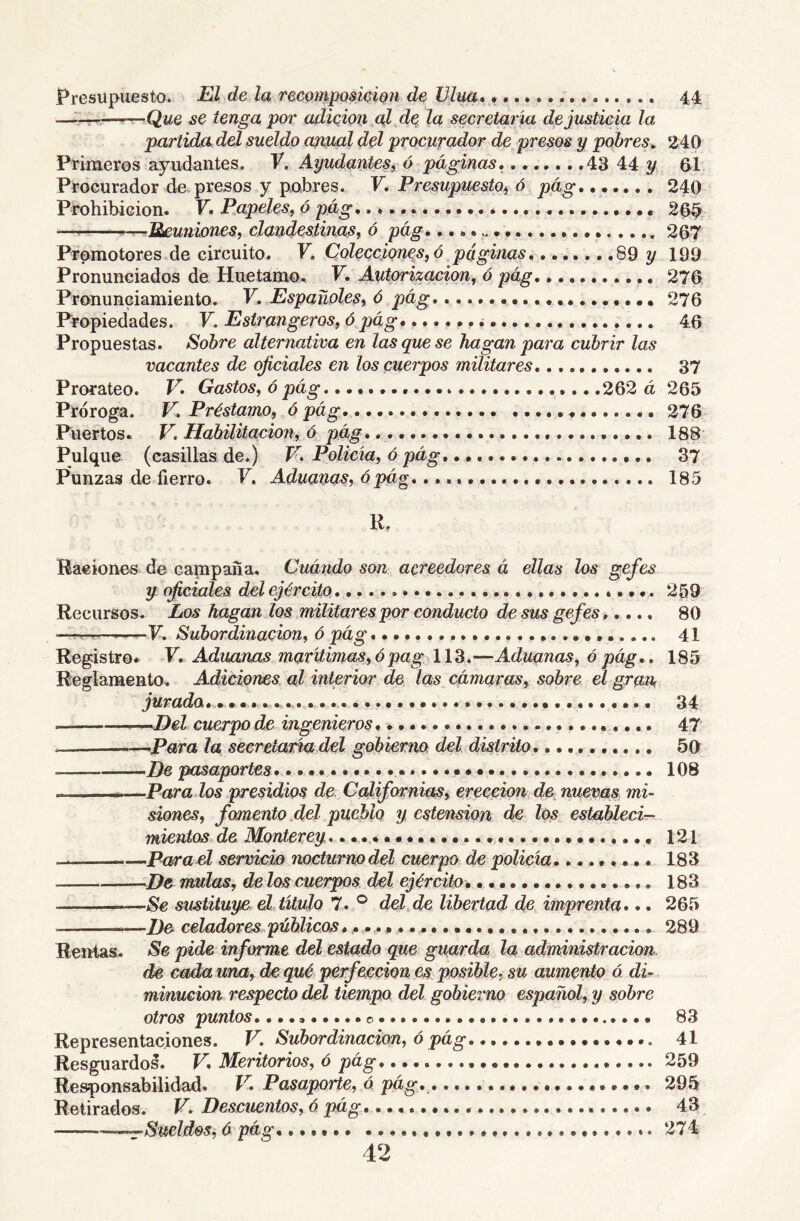 Presupuesto. El de la recQmpQsicÍQ7i de Vlua, 44 ——-^Que se tenga poi' adieipn^al de la secretatia de justicia la partida del sueldo aimal del procurador de presos y pobres^ 240 Primeros ayudantes. V. Ayudantes, á-páginas, 43 44 2^ 61 Procurador de presos y pobres. V, Presupuesto^ ó pág,...... 240 Prohibición. F. Papeles, ó pág* 26^ — —Ueuniones, clandestinas, 6 pág 267 Promotores de circuito. F. Colecciones, ó páginas 89^199 Pronunciados de Huetamo. F. Autorización, ó pág 276 Pronunciamiento. V, Españoles, ó pág 276 Propiedades. F. Estí'angeros, ó pág* i 46 Propuestas. Sobre alternativa en las que se hagan para cubrir las vacantes de oficiales en los cuerpos militares 37 Prorateo. V, Gastos, ó pág 262 á 265 Próroga. F. Préstamo, ó pág, 276 Puertos. V. Habilitación, ó pág* 188 Pulque (casillas de.) F. Policía, ó pág, 37 Punzas de fierro. F. Aduanas, ó pág, 185 R. Raciones de campaña. Cuándo son acreedores á ellas los gefes y oficiales del ejército 259 Recursos. Los hagan los militares por conducto desús gefes,.... 80 ■ '-í'v. I'■F. Subordznaczon, é pag.......................... 41 Registro* F. Aduanas marítimas, ó pag 113.—Aduanas, ó pág,. 185 Reglamento. Adiciones al interior de las cámaras, sobre el gran, jurada, 34 ,-,H)el cuerpo de ingenieros, 47 . ~~,PaTa la secretaría,del goáierm del distrito,.......... 50 He pasaportes, 108 —Parados presidios de, Californias, ereceion dC: nuevas mi- siones, fomento ,del pueblo y estension de los establecirr- mientos de Montevey 121 Para el servicio nocturno del cuerpo de policía 183 De muías, de los cuerpos del ejército, 183 1 Se sustituye el titulo 7. ® del de libertad de imprenta,,, 265 He celadores públicos 289 Rentas. Se pide informe del estado que guarda la administración de cada una, de qué perfección es posible, su aumento ó di- minución respecto del tiempo del gobierno español, y sobre otros puntos, o 83 Representaciones. V. Subordinación, ó pág 41 Resguardo^. V, Meritorios, ó pág 259 Responsabilidad. F. Pasaporte, ó pág, 295 Retirados. F. Descuentos, ó pág 43 —:rSueldes, ó pág, 274 42