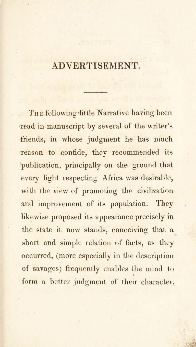 ADVERTISEMENT, The following'little Narrative having been read in manuscript by several of the writers friends, in whose judgment he has much reason to confide, they recommended its publication, principally on the ground that every light respecting Africa was desirable, with the view of promoting the civilization and improvement of its population. They likewise proposed its appearance precisely in the state it now stands, conceiving that a short and simple relation of facts, as they occurred, (more especially in the description of savages) frequently enables the mind to * form a better judgment of their character,