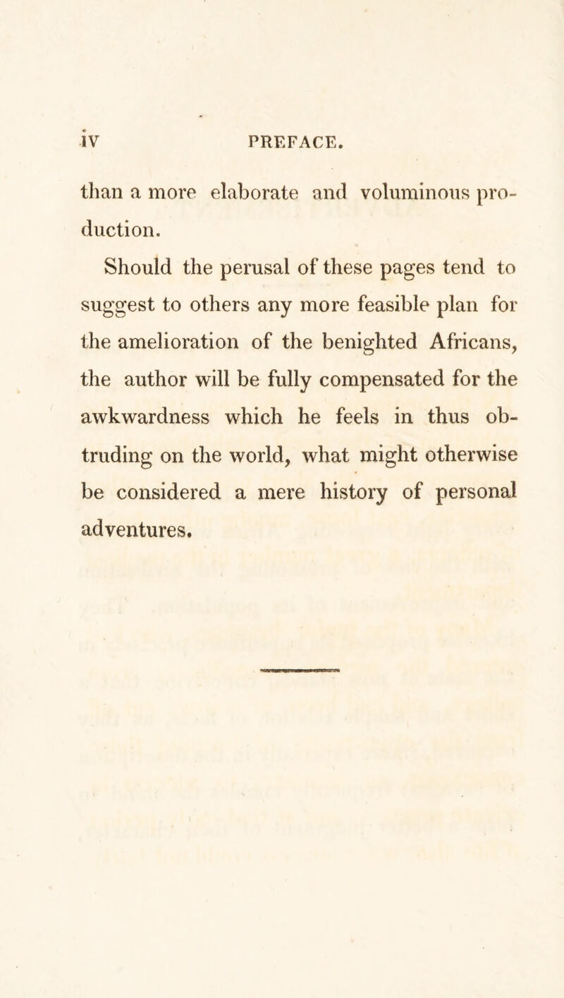 IV PREFACE. than a more elaborate and voluminous pro¬ duction. Should the perusal of these pages tend to suggest to others any more feasible plan for the amelioration of the benighted Africans, the author will be fully compensated for the awkwardness which he feels in thus ob¬ truding on the world, what might otherwise be considered a mere history of personal adventures.