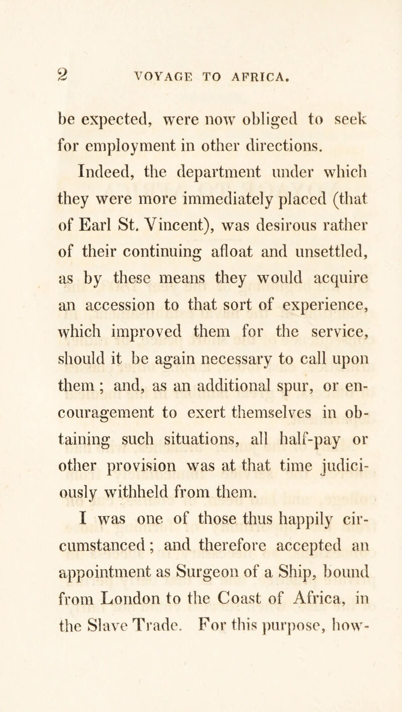 be expected, were now obliged to seek for employment in other directions. Indeed, the department under which they were more immediately placed (that of Earl St. Vincent), was desirous rather of their continuing afloat and unsettled, as by these means they would acquire an accession to that sort of experience, which improved them for the service, should it be again necessary to call upon them; and, as an additional spur, or en- couragement to exert themselves in ob¬ taining such situations, all half-pay or other provision was at that time judici¬ ously withheld from them. I was one of those thus happily cir¬ cumstanced ; and therefore accepted an appointment as Surgeon of a Ship, bound from London to the Coast of Africa, in the Slave Trade. For this purpose, how-