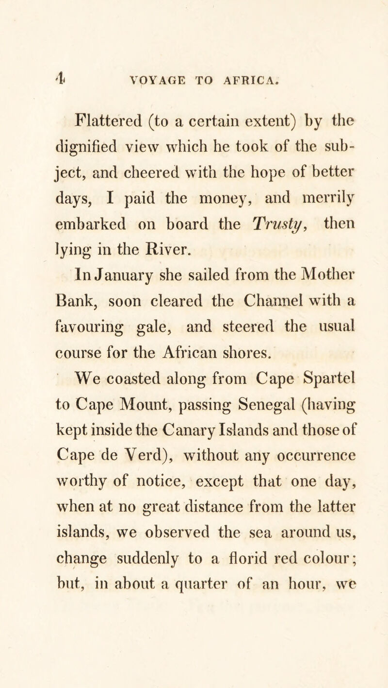 Flattered (to a certain extent) by the dignified view which he took of the sub¬ ject, and cheered with the hope of better days, I paid the money, and merrily embarked on board the Trusty, then lying in the River. In January she sailed from the Mother Bank, soon cleared the Channel with a favouring gale, and steered the usual course for the African shores. We coasted along from Cape Spartel to Cape Mount, passing Senegal (having kept inside the Canary Islands and those of Cape de Yerd), without any occurrence worthy of notice, except that one day, when at no great distance from the latter islands, we observed the sea around us, change suddenly to a florid red colour; but, in about a quarter of an hour, we