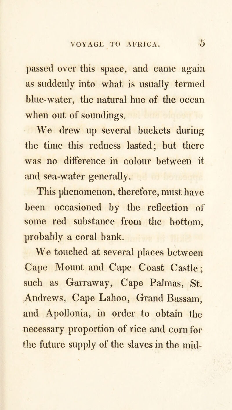 passed over this space, and came again as suddenly into what is usually termed blue-water, the natural hue of the ocean when out of soundings. We drew up several buckets during the time this redness lasted; but there was no difference in colour between it and sea-water generally. This phenomenon, therefore, must have been occasioned by the reflection of some red substance from the bottom, probably a coral bank. We touched at several places between Cape Mount and Cape Coast Castle; such as Garraway, Cape Palmas, St. Andrews, Cape Lahoo, Grand Bassam, and Apollonia, in order to obtain the necessary proportion of rice and corn for the future supply of the slaves in the mid-
