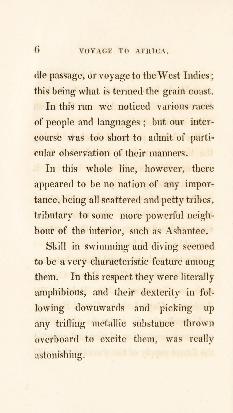 f> die passage, or voyage to the West Indies; this being what is termed the grain coast. In this run we noticed various races of people and languages ; but our inter¬ course was too short to admit of parti¬ cular observation of their manners. In this whole line, however, there appeared to be no nation of any impor¬ tance, being all scattered and petty tribes, tributary to some more powerful neigh¬ bour of the interior, such as Ashantee. Skill in swimming and diving seemed to be a very characteristic feature among them. In this respect they were literally amphibious, and their dexterity in fol¬ lowing downwards and picking up any trifling metallic substance thrown overboard to excite them, was really astonishing.