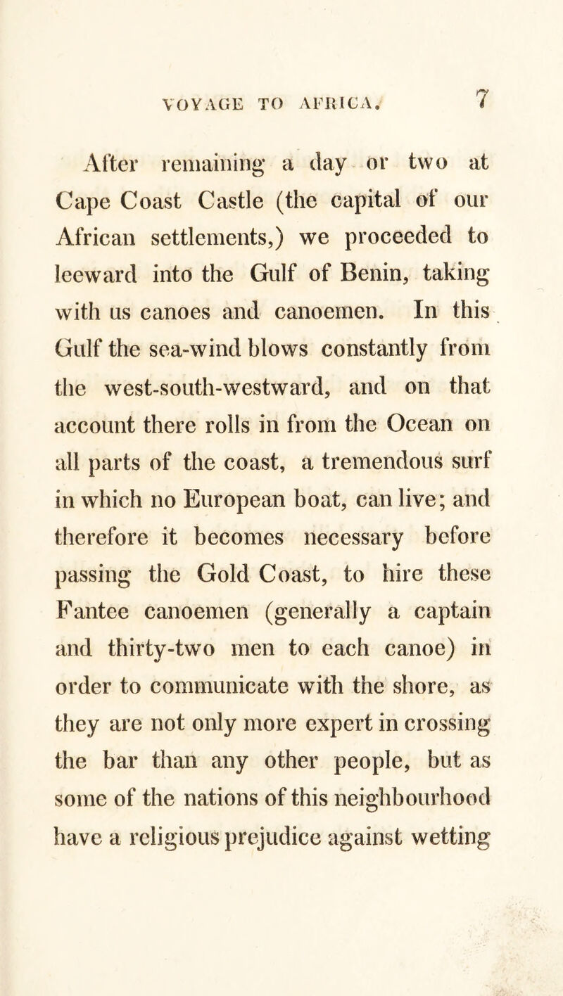 After remaining a day or two at Cape Coast Castle (the capital of our African settlements,) we proceeded to leeward into the Gulf of Benin, taking with us canoes and canoemen. In this Gulf the sea-wind blows constantly from the west-south-westward, and on that account there rolls in from the Ocean on all parts of the coast, a tremendous surf in which no European boat, can live; and therefore it becomes necessary before passing the Gold Coast, to hire these Fantee canoemen (generally a captain and thirty-two men to each canoe) in order to communicate with the shore, as they are not only more expert in crossing the bar than any other people, but as some of the nations of this neighbourhood have a religious prejudice against wetting